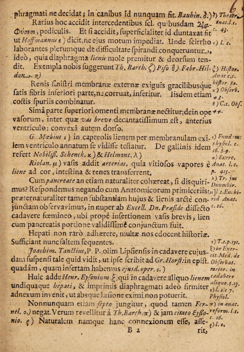 Rarius hoc accidit intercedentibus fcl. quibusdam 23&- Qtlqa, pediculis. Et fi accidit, fuperficialiter id duntaxat fit c\ *}' ut 'Hoffmtmu t) dicit,ne eius motum impediat, llnde fcirrfioo /. c. laborantes plerumque de difficultate fpirandiconqueruntux.,, ideo, quia diaphragma lienU mole premitur & deorfum ten¬ dit. Exempla nobis fuggeruntT-i Bartb^) Pifi D) FabrMil l) mftor, datL-i. jj) \fdnat cj. Renis finiftri membranas .externae exiguis gracilibusque hifior^a- fatis fibris inferiori parte,n;tcorruat> inferitur. iisdem etiam ^ Jer<*' .coftis fpuriis combinatur. T: .6 )C.2. Obf Sima parte fuperiorlomenti mernbranx ne<ftitur;dein ope**- vaforum, inter .-quxrv^u ^^z/i?4ecant,atiffimiim ,efta anterius ventricule: convexa autem dorfio. G, Motitat i) in capreolis lienem per membranulam exi- *•) Ft**dm: icm ventriculoannatum fe vidille teftatur* De gallinis idem rf6ytl' c' refert Nobilift. Schenck. k ) & Helmmt. A ) )£x*rc. Riolan. y,) vafis addit arterias, quia vitiofos vapores §Anau l.c. liene ad cor dnteftina & renes transferrent* P- Cuva pancreate 2.n etiam naturaliter-cdhsereat., fi disquiri- mus? Refppndemus negando cum Anatomicorum primiceriis^q/^XTi/- prxternaturaliter tamen fubftan&am hujus & lienis arde con-rid An*t* junctam obrervavimus, in nuper ab ExcelL Dn.PneJIde .di(Teftoc‘^* cadavere fcemineo ? ubi prope inferticmem vafis brevis, lien cum pancreatis portione validiffim^ conjundum fuit* Hepati non raro .adhxrere, multx nos edocent hiftoriar. Sufficiant nunc faltemTequentes. 0 T.r.p.rjr, Joachim. TanElius^ P. P. olim Lipfienfmn cadavere cujus- dam fufpenfi tale quid vidit , ut ipfc fcribit ad Gr.Horfttin epift. obfi^at. * quadam , quam infertam habemus ejusd. oper. v.) rarior, in Huic adde£fr»/% Eyfonium £;qui in cadaver eal i quo lienemcaia*er' undiquaque hepati, & imprimis diaphragmati adeo firmiter adnexum invenit> ut absque laffione eximi non potuerit. Phyjiol, * Nonnunquam etiam fe.pt o jungitur, quod tamen Fer-v) i» anat. vel o.J negat. Verum revellitur a Th.Barth.& jam cimto Syfo- reform- It* vio. g) Naturalem namque hanc connexionem effe? B a rit.