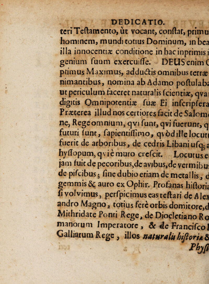 tcriTeftamcntOjUt vocant, conflat, primu hominem, mundi conus Dominum, in bea illa innocentiae conditione inhacinprimisi genium fuum exercuitfe. DEUS enim C primus Maximus, addutflis omnibus terrae nimantibus, nomina ab Adamo poftuiab; ut periculum taceret naturalis (cienti*, qvai digitis Omnipotenti* fuas Ei infcripfera Praetcrea i 11 ud nos certiores facit de Saionu ne. Regeomnium, qvi funt, qvi fuerunt, q futuri (unt, fapientiflimo, qvodilfe locuti fuerit de arboribus, de cedris Libani ufq; a hyflopum5qviemuro crcfcir. Locutus ei jam fuit de pecoribus,de avibus,de vermibu; de pifcibus5 fine dubio eriam de metallis, d gemmis & auro ex Ophir. Profanas hi flori* fi volvimus, perfpicimus eas teftari dc Alex andro Magno , totius fere orbis domitorc,d Mithridate Ponti Rege, de Diocletiano Ro manorum Imperatore, & de Francifcol Galliarum Rege, illos naturalis hiftorUd