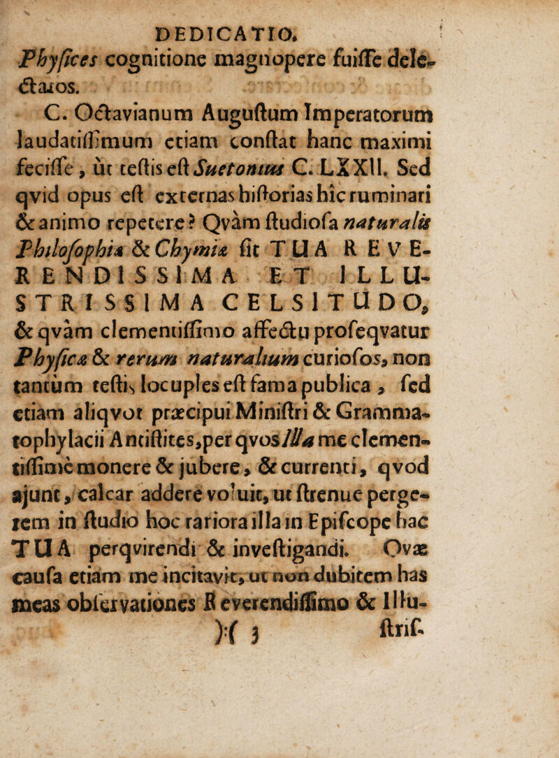 Phyfices cognitione magnopere fuiflfe dele» «ffcaios. C. Octavianum Auguftum Imperatorum laudatifllmum etiam conftat hanc maximi fecifte, ut tertiseftSuetonius C.LXXll, Sed qvid opus ert externas hirtorias hic ruminari & animo repetere? Qvam naturalis Pbtlofophi4 & Chymu fit TUA REVE¬ RENDISSIMA ET ILLU¬ STRISSIMA CELSITUDO, &qvam clementiftimo aflfe&u profeqvatur Phy fica & rtrum naturalium curiofos, non tantum tertis locuples eft fama publica , fed etiam aliqvot praecipui Miniftri & Gramma¬ tophylacii Antiftites,per qvos/#*me demen» tiflime monere & jubere, & currenti, qvod ajunt, calcar addere voluit, ut ftrenue perge¬ rem in rtudio hoc rariora illain Epifcope hac TUA perqvirendi & inveftigandi. Ovas caufa etiam me incitavit, ut non dubitem has meas obiervationes R everendiflimo & Hhi- ) ( 3 ftnf'