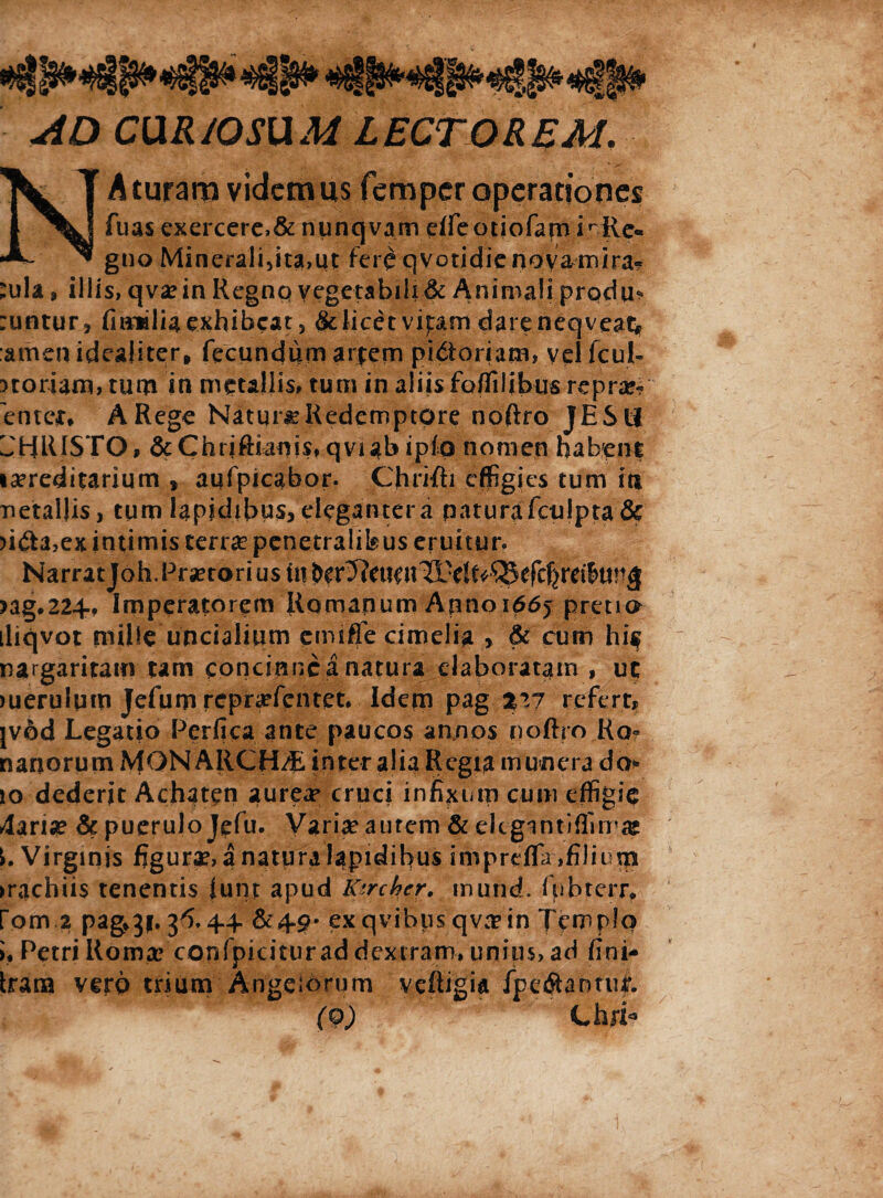 AD CURIOSUM LECTOREM. NAturaravidemus femperoperationes fuas exercere,& nunqvam elfe otiofam i ^Re¬ gno Mineralidta,ut fere qvotidie noya mira? :ula , illis, qva?in Regno vegetabili & Animali produ* :untur, finalia exhibeat , &Iicet viptm dareneqveat* ameuideaiiter, fecundum arpem pictoriam, yelfcul- noriam, tum in metallis, tum in aliis foffilibus reprae¬ senter, A Rege Natura Redemptore noftro JEStl CHRISTO, &Chriftianis,qviabipto nomen habent isereditarium , aufpicabor. Chrifh effigies tum it* netallis, tum lapidibus, elegantera paturafculpta & )ifta,ex intimis terra? penetralibus eruitur, Narrat Joh. Praetori us Ut >ag.22+t Imperatorem Romanum Anno 1665 pretio iliqvot mille uncialium cmifie cimelia , & cum his nargaritam tam concinncanatura elaboratam , uc >uerulum Jefum repr^fentet. Idem pag %V7 refert, jvod Legatio Perfica ante paucos annos noftro Ro« nanorum MON ARCH/E inter alia Regia munera do* io dederit Achaten aurea» cruci infixum cum effigie 4arise & puerulo Jefu. Varia? aurem & eligantiffim® Virginis figura?, a natura lapidibus impreffir,filium >rachii$ tenentis iunt apud Ksrchcr. mund. fpbterrf fom.2 pag*3f. 3^,4.4. &4-p- exqvibpsqvaein Templo i* Petri Roma? confpkiturad dextram, unius, ad fini- Iram vero trium Angelorum veftigia fpe$antur. (9) ChjL*