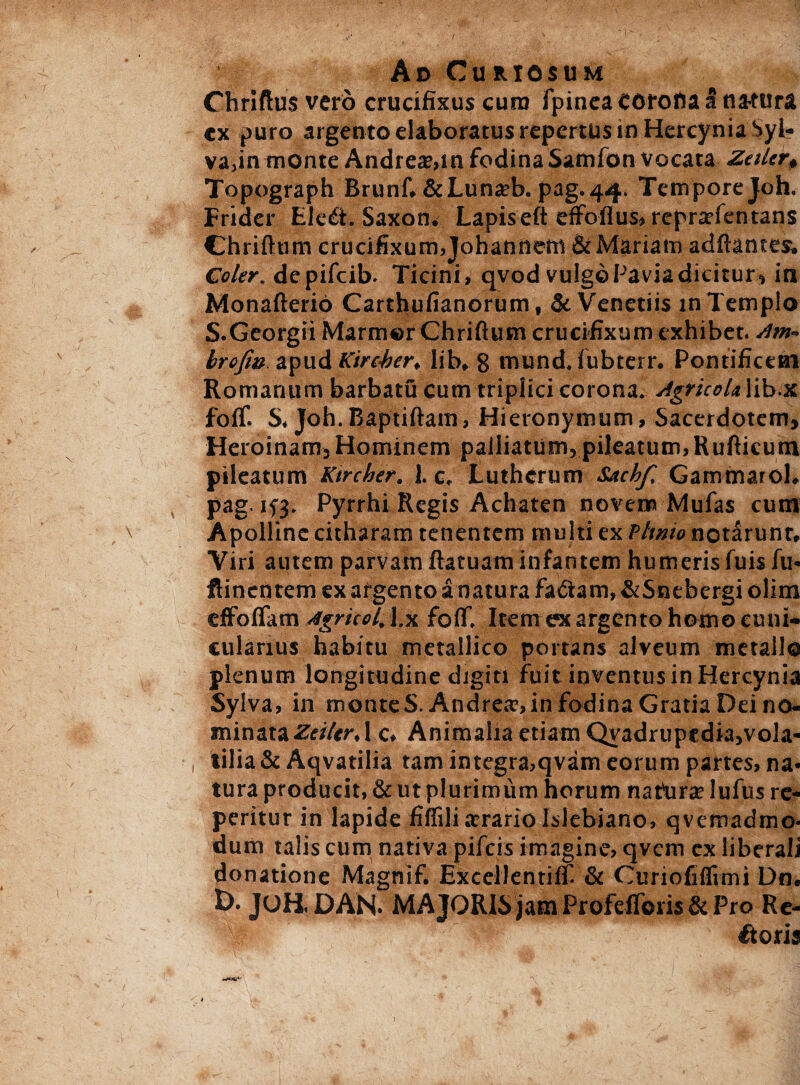 Ad Curiosum Chriftus vero crucifixus cum fpinea corona a natura cx puro argento elaboratus repertus m Hercynia Syl- va,in monte Andrea;,in fodina Samfon vocata Zetler0 Topograph Brunf.&Lunjeb. pag.44. Tempore Joh. Frider Ele£i. Saxon. Lapis eft dfoflus» reprarientans Chriftum crucifixum.Johannem &Mariam aditantes. Coler, depifeib. Ticini, qvod vulgoPaviadicitur, in Monafterio Cartbufianorum, & Venetiis in Templo S.Georgii Marmor Chriftum crucifixum exhibet, sim- brofiu apud Kire-ber, lib, 8 mund. fubterr. Pontificem Romanum barbatu cum triplici corona. Agricol* lib.x folf. S, Joh.Baptiftam, Hieronymum, Sacerdotem, Heroinam, Hominem palliatum,pileatum,Rufticutn pileatum Ktrcher. 1. c. Lutherum Sachf, Gammarol. pag. ifj. Pyrrhi Regis Achaten novem Mufas cum , \ Apolline citharam tenentem multi ex V linio notarunt. Viri autem parvam flatuam infantem humeris fuis fu- ftinentem ex afgento a natura fa<5tam,&5nebergi olim effoflam Agriccl. l.x foflf. Item ex argento homo cuni¬ cularius habitu metallico portans alveum metallo plenum longitudine digiti fuit inventus in Hercynia Sylva, in monte S.Andrea?, in fodina Gratia Dei no¬ minata ZeiltrA c. Animalia etiam Qvadrupedia,vola- , tilia &Aqvatilia tam integra,qvam eorum partes, na¬ tura producit, & ut plurimum horum natrirte lufus re- peritur in lapide fiffili arrario Islebiano, qvemadmo- dum talis cum nativa pifeis imagine, qvem ex liberali donatione Magnif. Excellentilf & Curiofiffimi Dn. £>• JOH.DAN. MAJORIS jam Profefforis & Pro Re- Ttoris f