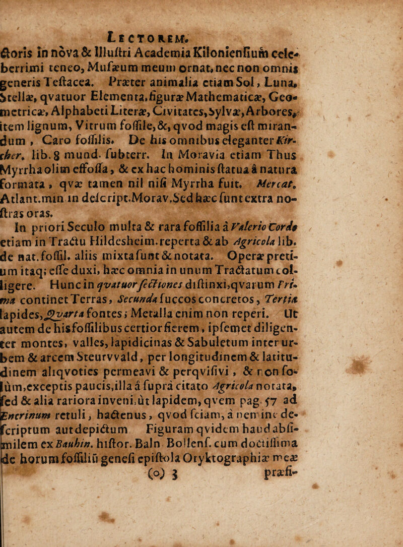 Lectorem. ftoris in nova & llluftri Academia Kilonienfiuni cefc* berrimi teneo, Mufjeum meum ornat, nec non omnis generis 1 eftacea. Pratter animalia etiam Sol, Luna. Stella;, qvatuor Elementa.figura:Mathematica:, Geo« metrica;, Alphabeti Litera?,Civitatcs,Sylvar, Arbores.* item lignum. Vitrum follite,&, qvod magis eft miran¬ dum , Caro foflilis. De his omnibus eleganter Kir- ther, lib.g mund. fubcerr. In Moravia etiam Thus Myrrha olim effofla, & ex hac hominis ftatua i natura formata , qva: tamen nil nifi Myrrha fuit. Mereat. Atlant.mtn in deicript.Morav,Sedh«ccfuntextra no- ftras oras. In priori Seculo multa & rara foffilia a Valerio Cor it etiam inTraCtu Hildesheim.reperta&ab Agricolalib. de nat.foffil, aliis mixtafunt&notata. Operarpreti- um itaqidfeduxi, ha:c omnia in unum Tranatum col¬ ligere. Hunc in qvatuorfetttones diftinxi.qvarum rri¬ ma continet Terras, Secunda fuccos concretos, Tertia lapides,gvarta fontes j Metalla enim non reperi. Ut autem de hisfolfilibus certior fierem, ipfemetdiligen- ter montes, valles, lapidicinas&Sabuletum inter ur¬ bem & arcem Steurvvald, per longitudinem & latitu¬ dinem aliqvoties permeavi & pcrqvifivi, & ronfo- lum,exceptis paucis,illa a fupra citato Agricola notata» fcd& alia rariora inveni,ut lapidem, qvem pag f7 ad 'f.ntrimm retuli, haCtenus, qvod fciam, a nerr int de- feriptum autdepidium Figuram qvidem haudabfi- Imilem cxBauhin. hiftor. Baln Bollenf. cum doctilhma de horumfolfiliu genefi epift-olaOryktographia; mea: (o) 3 prsfi-