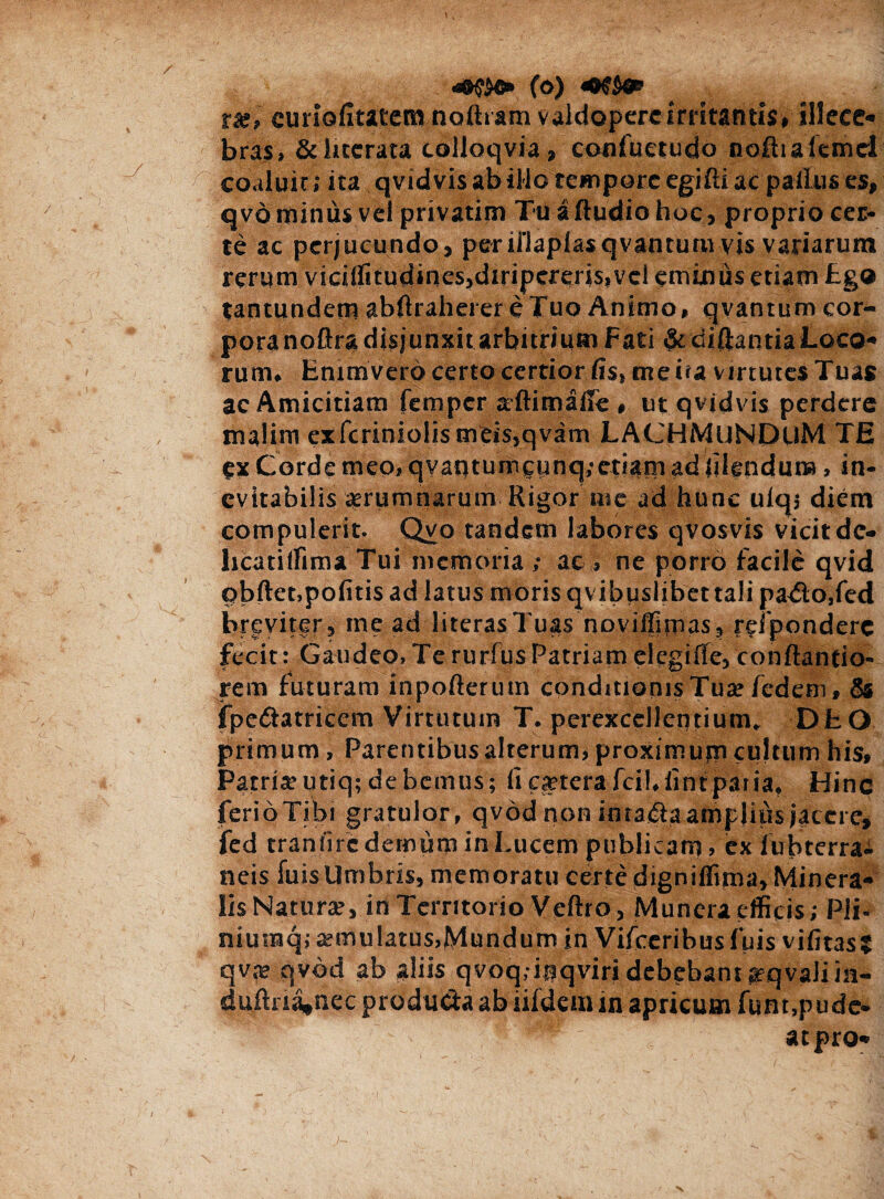 «8$$®» (O) rx, curiofitatem noftram valdoperc irritantis, allece* bras. & lucrata tolloqvia, confuetudo nofttafemel coaluit; ita qvid vis ab illo tempore egifti ac palius es, qvo minus vel privatim Tu alludio hoc, proprio cer¬ te ac perjucundo, periflaplasqvantum vis variarum rerum vicilfitudinesjdiripereris,vel eminus etiam £go tantundem abftraherereTuo Animo, qvantum cor¬ pora noftra disjunxit arbitrium Fati $c diftantia Loco¬ rum, Enimvero certo certior fis, meua virtutes Tuas ac Amicitiam femper aftimafie , ut qvjdvis perdere malim exfcriniolismeis,qvam LACHMuNDtlM TE ex Corde meo, qvaqtumcy nq.-etiam ad filenduna, in¬ evitabilis aerumnarum Rigor me ad hunc uiqj diem compulerit. Qvo tandem labores qvosvis vicitde- hcatilfima Tui memoria ; ac, ne porro facile qvid obftet.pofitis ad latus moris qvibuslibet tali padlo,fed breviter, ine ad literasTuas noviffimas, rdponderc fecit: Gaudeo,TerurfusPatriam elegifle, conftantio- rem futuram inpofterum conditionis Tua: fcdem, 8s fpedlatricem Virtutum T. perexcellcntium. DfcO primum. Parentibus alterum, proximujn cultum his, Parria?utiq;debcmus; fi aetera fcil.fintpatia, Hinc ferioTibi gratulor, qvod non inta&a amplius jacere, fed traniirc demum in Lucem publicam, ex lubterrai neis fuisUmbris, memoratu certe digniflima, Minera¬ lis Natura:, in Territorio Veftro, Munera efficis; Pli- niumq; a:mulatus,Mundum in Vifceribusfuis vifitas; qvte qvbd ab aliis qvoq.iqqviri debebant arqvaliin- duflria»nec prodii Cia ab iifdem in apricum funt.pude- ■' ' s ^ ' atpro» N