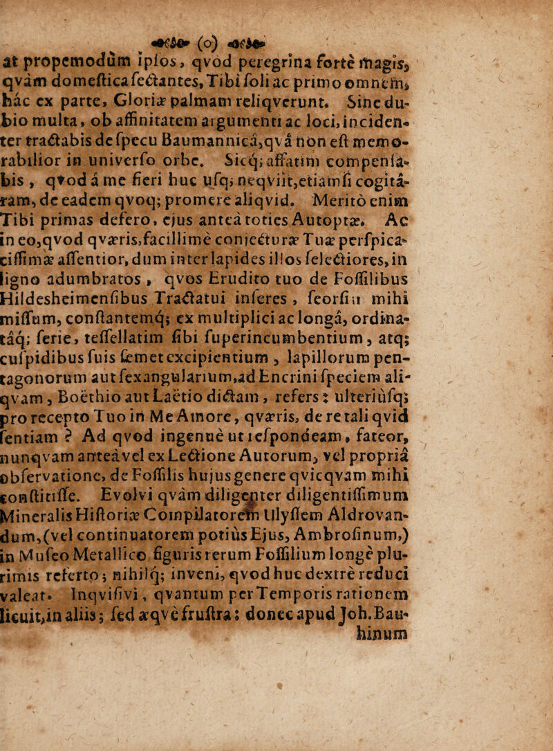 (o) at propcmodum ipios, qvod peregrina forte magis3 qvatn domefticafedantes,Tibifoliacprimo©mntir4 hac cx parte. Gloria? palmam reliqverunt. Sine du¬ bio multa, ob affinitatem argumenti ac lochinciden- ter tradabis defpecu Baumanniea,qva non eft memo¬ rabilior in univerfo orbe. Sic<q> affatim comperda* bis , qvod a me fieri huc ufq, neqviit,etiamfi cogita¬ ram^ dc eadem qvoq; promere aliq vid. Merito enim Tibi primas defero, ejus antea toties Autopta?. Ac in eo,qvod qva?ris,facillitne conjectura* Tu# perfpica* ciffima? affentior, dum inter lapides illos felediores, in ligno adumbratos » qvos Erudito tuo de Foffilibus Hildesheimenfibus Tradatui inferes , feorfiu mihi miflfum, confiantemq; ex multiplici ac longa, ordina- taq; ferie, teffellatim fibi fuperincumbentium, atq; cufpidibusfuis femet excipientium 3 lapillorum pen¬ tagonorum autfexangularium,adEncnnifpeciem ali- qvam, Boethio aut Laetio didam, refers % ulteriufqs proreceptoTuoiri MeAtnore, qvsrris, deretaliqvid fentiam ? Ad qvod ingenue ut lefpondeam» fateor, nunqvam antea vel exLedione Aurorum, vel propria obfervationc, deFoffilis hujusgenereqvicqvam mihi conftitiffe. Evolvi qvam diligenter diligentiffimuni Mineralis Hiftorke CompiJatordf. lllyfiem Aldrovan- dumv(vel continuatorem potius Ejus, Ambrofinum,) in Mufeo Metallico figuris rerum Foffilium longe plu¬ rimis referto 5 nihilq; inveni, qvod huc dextre reduci valeat, lnqvifivi, qvamum perTempotis rationem licuit,in aliis; fedaeqvefruftras donec apud Joh.Bau* binum