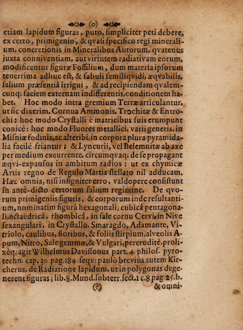 etiam lapidum figuras, puto, (impliciter peti debere, ex certo, primigenio, &qvafifpecificoregi minerali¬ um, concretionis in Mineralibus Autorum» qvatenus juxta conniventiam, aut virtutem radiativam eorum, modificentur figura? Foflilium, dum materiaipforum tenerrima adhuc eft, & fabuli femiliqvidi, arqvabiiis, falium pnefentia irrigui, & ad recipiendam qvalem- cunq; faciem externam indifferentiS.conditionem ha¬ bet. Hoc modo intra gremium Terne articulantur» ut fic dixerim, Cornua Ammonis, Trochitse & Entro- chit hoc modoCryftalli e matricibus fuis erumpunt conice: hoc modo Fluores metallici, varii generis,in Mifnite fodinis,acalteribi,in corpora plura pyramida¬ lia facile friantur > &Lyncurii, velBelcmnit^ab axe per medium excurrente, circumqvaq; de fe propagant teqvi-expanfos in ambitum radios ; ut ex chymic«e Artis regno de Regulo Martis fellato nil adducam. Hax omnia,nifiinlignitererro, valdopereconfiftunt xn ante-di&o certorum falium regimine. De qvo- rum primigeniis figuris, & corporum inde refultanti- urti, nominatim figura hexagonali, cubica pentagona- li,o<5iaedriea, rhombica, infalecornu Cervbin Nive fexangulari, in Cryfiallo, Smaragdo, Adamante, Vi- triolo, caulibus, floribus,&foliisftirpium,alveolisA- pum,Nitro,Salegemime,&VuIgari,pererudite,proli- xeq. agitWilhelmusDaviffonus part.4. philof. pyro- techn. cap.30 pag.184 feqv: paulo brevius autem Kir- cherus, deRadiatione lapidum, utinpolygonas dege¬ nerent figuras; lib-S.Mund.fubterr.fe&.i c.8pag-*5'*k* (?) ffcoipni-