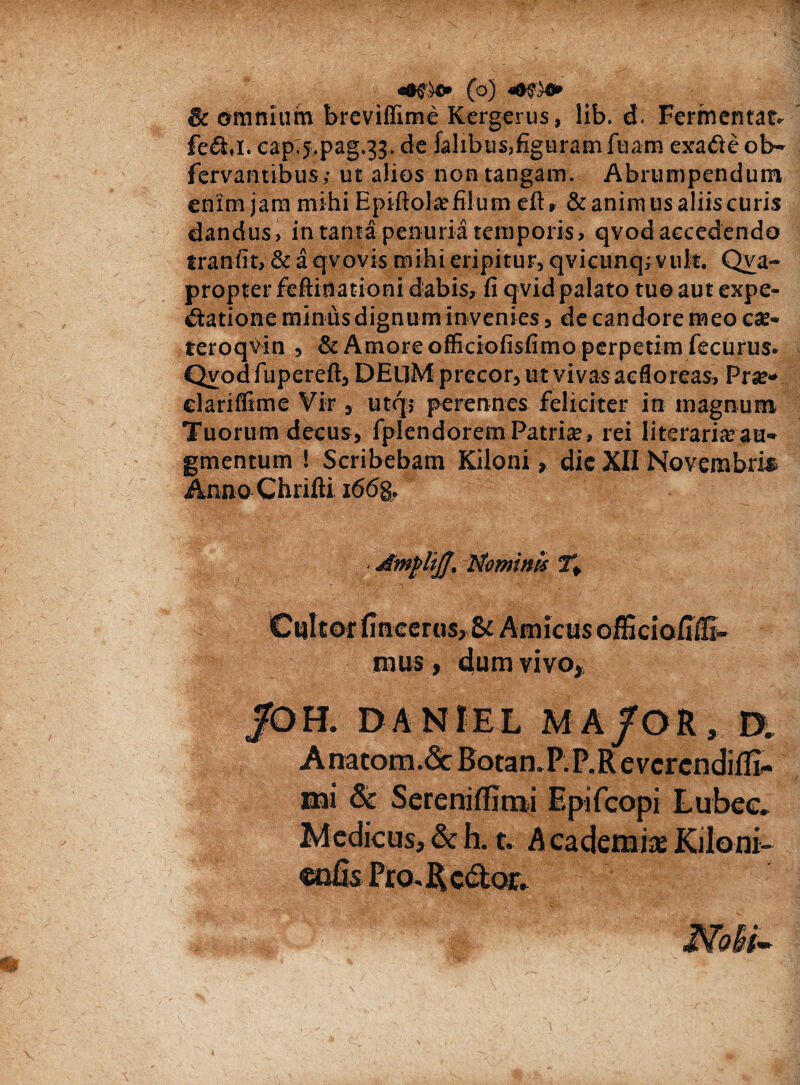 & omnium breviffime Kergerus, lib. d. Fermentat, fe&i. capT5.pag.33. de falibus,figuram fuam exade ob~ fervantibus,- ut alios non tangam. Abrumpendum enim jam mihi Epifiol® filum eft» & animus aliis curis dandus > in tanta penuria temporis, qvod accedendo tranfit, & a qvovis mihi eripitur, qvicunq; vult. Qva- propter feftinationi dabis, fi q vid palato tuo aut expe- <£tatione minus dignum in venies, de candore meo c«e* teroqvin , & Amore officiofisfimo perpetim fecurus. Qvodfupereft, DEUM precor, ut vivas ac flo reas, Pise» clariflime Vir , utqj perennes feliciter in magnum Tuorum decus, fplendorem Patri®, rei lite rari® au¬ gmentum ! Scribebam Kiloni, dic XII Novembri* Anno Chrifti i66g. AmpliJJ, Nominis fi Culter Imeerus, & Amictis officioHiE- mus, dum vivo* /OH. DANIEL MA/OR, D„ A na tora. & Botan.PP.R evcrcndilE- nai & SerenifErai Epifcopi Lubee* Medicus, & h. t. A cademi* Kiloni- snfis Pro. R edor.