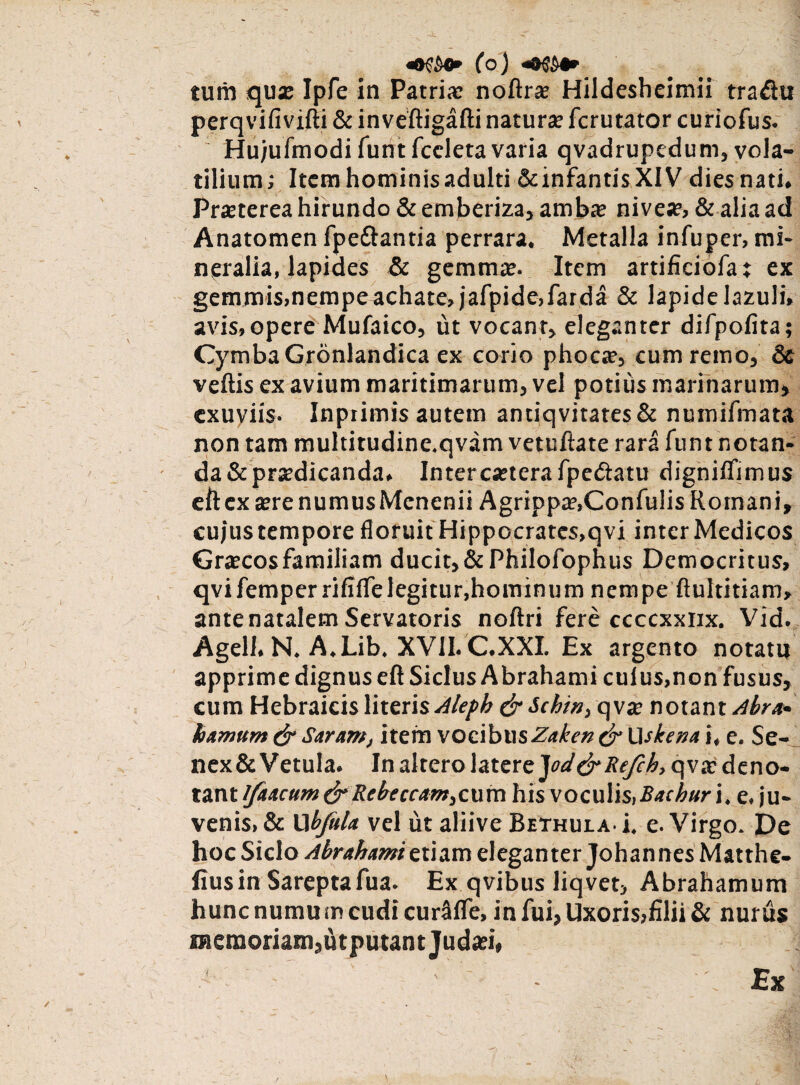 tum qua: Ipfe in Patria: noftrae Hildesheimii tradu perqvifividi & invedigadi natura: fcrutator curiofus. Hujufmodi funt fccleta varia qvadrupcdum, vola¬ tilium; Item hominis adulti &infantisXIV dies nati. Prjeterea hirundo & emberiza, amba? nive», & alia ad Anatomen fpedantia perrara. Metalla infuper, mi¬ neralia, lapides & gemma?. Item artificiofat ex gemmis,nempe achate, jafpide,farda & lapidelazuli. avis,opere Mufaico, ut vocant, eleganter difpofita; Cymba Gronlandica ex corio phoca?, cumremo, 8c vellis ex avium maritimarum, vel potius marinarum, exuviis. Inpiimis autem antiqvitates& numifmata non tam multitudine.qvam vetudate rara funt notan¬ da &pra?dicanda. Interca?terafpedatu dignilfimus eftex a?renumusMenenii Agrippa?,Confulis Romani, cujustempore floruit Hippocrates.qvi inter Medicos Gra?cos familiam ducit, &PhiIofophus Democritus, qvifemperrifilfe legitur,hominum nempe dultitiam, antenatalem Servatoris noftri fere ccccxxiix. Vid. Agell. N. A.Lib, XVII. C.XXI. Ex argento notatu apprime dignus ed Siclus Abrahami culus,non fusus, cum Hebraicis literis Aleph & Schin, qva? notant Abra* hamum&Saram, item vocibusZaketi&Wskena i, e. Se- nex&Vetula. In altero \zx.tre]od&Refch, qva: deno¬ tant ifaacum&Rebeccam,cum his voculis,Baehur i. e. ju¬ venis, & L1 bjitla vel ut aliive Bethula- i. e. Virgo. De hoc Siclo Abrahami etiam eleganter Johannes Matthe- iiusin Sareptafua. Ex qvibus liqvet, Abrahamum hunc numu m cudi cur^lfe, in fui, Uxoris,filii & nurus memoriam,<hputantjuda?i, Ex
