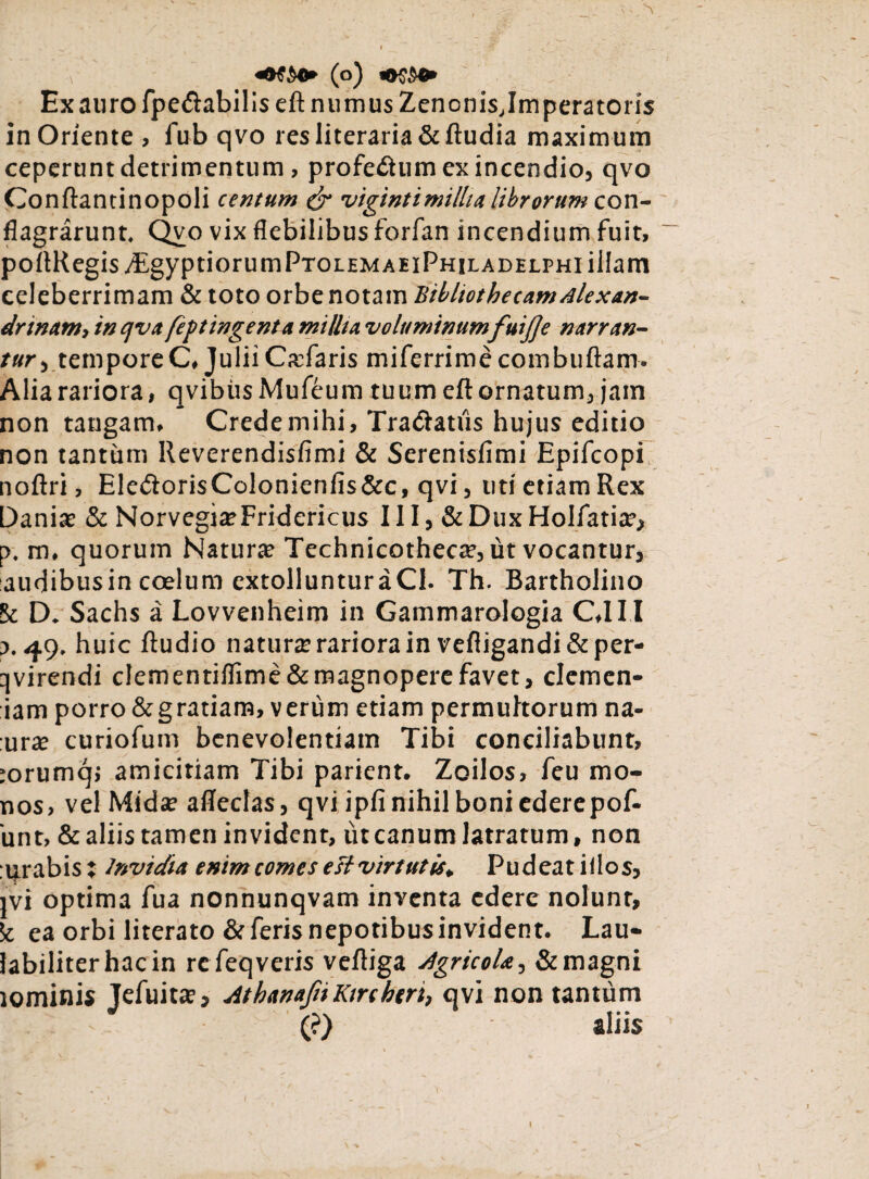 \ % «#$$•* (o) Ex auro fpedlabilis eft numus ZenonisTmperatoris in Oriente , fub qvo resliteraria&ftudia maximum ceperunt detrimentum, profeiium ex incendio, qvo Conftancinopoli centum & vigintimillia librorum con¬ flagrarunt. Qvo vix flebilibus forfan incendium fuit, po(tRegisj£gyptiorumPTOLHMAEiPHiLADELPHi illam celeberrimam & toto orbe notam Bibliothecam Alexan¬ drinam, in c/va feftingenta millia voluminum fuijje narran¬ tur temporeC, Julii CaTaris miferrime combuftam. Alia rariora, qvibiisMufeum tuum eft ornatum, jam non tangam. Crede mihi, Tradlatiis hujus editio non tantum Reverendisfimi & Serenisfimi Epifcopi noftri, EledtorisColonienfis&c, qvi, uti etiam Rex Dania? & Norvegi^Fridericus 111, & Dux Holfatia?, p. m, quorum Natura? Technicotheca?, ut vocantur, audibusin coelum extollunturaCl. Th. Bartholino St D. Sachs a Lovvenheim in Gammarologia C.III j. 49. huic ftudio natura: rariora in vefiigandi&per- qvirendi clementiflime&magnopere favet, clemen- iam porro &gratiam, verum etiam permultorum na- :ura? curiofum benevolentiam Tibi conciliabunt, jorumqj amicitiam Tibi parient. Zoilos, feu mo- nos, vel Mida? afleclas, qvi ipfi nihil boni ederepof- 'unt, & aliis tamen invident, ut canum latratum, non urabis : Invidia enim comes est virtutis. Pudeat iilos, ivi optima fua nonnunqvam inventa edere nolunt, 5t ea orbi literato & feris nepotibus invident. Lau- labiliter hac in re feqveris veftiga Agricola-, & magni lominis Jefuitte, AthanafiiKtrchtri, qvi non tantum - (?) aliis