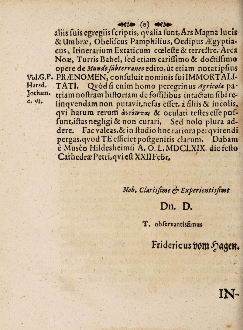 [. r \ ‘ , ■ | N <■ ' ' V . I f (o) «•$$•*■ aliis fuis egregiis fcriptis, qvalia funt,Ar$ Magna lucis 1 & Umbra?, Obelifcus Pamphilius, Oedipus digyptia- cus, Itinerarium Extaticum coelefte & terreftre. Arca Noa», Turris Babel, fed etiam cariflimo & dodiflimo opere de MundoJitbterraneo z6.iio,\it etiam notatipfius Vid.G.P. PRONOMEN, confuluit nominis fui IMMORTALI- Harsd. TATI, Qvod fi enim homo peregrinus Agricola pa- Jotnam. trium noftram hiftoriam de foliilibus intaftamfibire- c' V1‘ linqvendam non putavit,nefas elfer, a filiis & incolis, qvi harum rerum <Wowr«< & oculati tefteseflepof- funt,iftasnegligi& non curari. Sed nolo plura ad¬ dere. Fac valeas>& in ftudio hoc rariora perqvirendi pergas,qvod TE efficiet poftgenitis clarum. Dabam e Museo Hildeshcimii A. O.L.MDCLXIX. diefefto Cathedr* Petri,qvi eft XXIIFebr, Nob, Clari.fime & Experientisjime Dn. D. - ' . . - .. . i» 1 . v _ - ' 'V' - ;• -ff ■*“ ’ T« obfervantisfimiis /  ' ' ' ' ' •  Fridericus IN- )