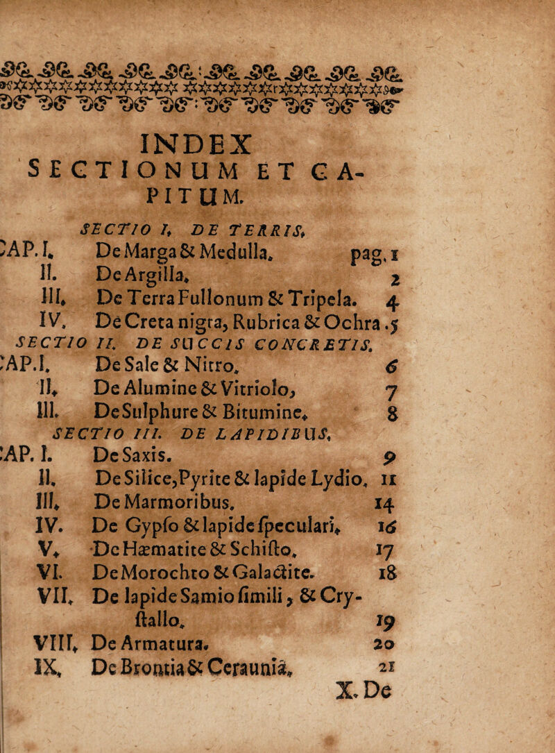 S&' W W ^ W= w W ^ ^ ^ INDEX SECTIONUM ET CA¬ PITUM. §^*: gf'v SECTIO /, Z>£ TERRIS, 'AP. I, De Marga & Medulla» pag, i II. De Argilla, 2 III. De TerraFullonum & Tripela. 4 IV. De Creta nigra, Rubrica & Ochra .5 SECTIO II, DE SUCCIS CONCRETIS, *AP.I. De Sale & Nitro» 6 II, De Alumine gtVitriolo, 7 III. DeSuIphure&Bitumine, 8 SECTIO III. DE LAPIDIBUS, IAP. 1. De Saxis. p II. De Silice,Pyrite & lapide Lydio, 11 III, De Marmoribus. 14 IV. De Gypfo & lapide Ipcculari, 16 V, DcHsmatite&Schifto. 17 VL DeMorochto&Galaciite. 18 VII» De lapide Samio fimili, ScCry- ftallo» 19 VIU, De Armatura. 20 IX, De Bromia & Ceraunia» 21 X.De