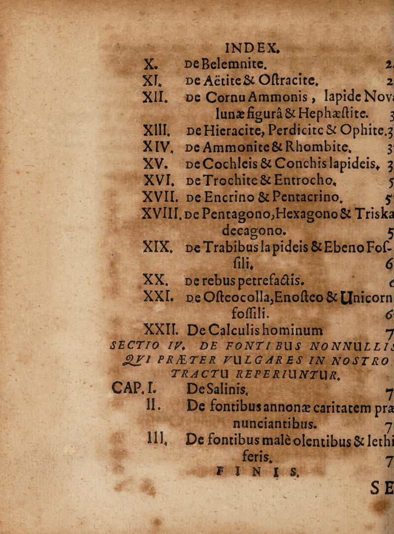 xr, XII. xm. xiv, xv. INDEX. ne Aetite& Oftracite, 2 De Cornu Ammonis , Iapide Nov< luria; figura &Hepha;ftite. 5 oe Hieracite, Perdicitc & Ophite.^ dc Ammonite&Rhombite, 3 dc Cochleis & Conchis lapideis. 5 DeTrochite&Entrocho, 5 XVII. DeEncrino&Pentacrino. $ XVIII, oe Pentagono,Hexagono & Triska dccagono. 1 XIX» De Trabibus Ia pideis & Ebeno Fof fili. t XX. oe rebus petrefa&is. , XXL oe OfteocoIIa3Enofteo & Unicom foflili. 6 XXII. De Calculis hominum - SECTIO IV. DE FONTIBUS NONNULLI &VI PRMTER VULGARES IN NOSTRO TRACTU REPERIUNTUR. CAP.L De Salinis, * II. De fontibus annona; caritatem pn nunciantibus. 7 IU, Dc fontibus male olentibus &Ieth t I I s.