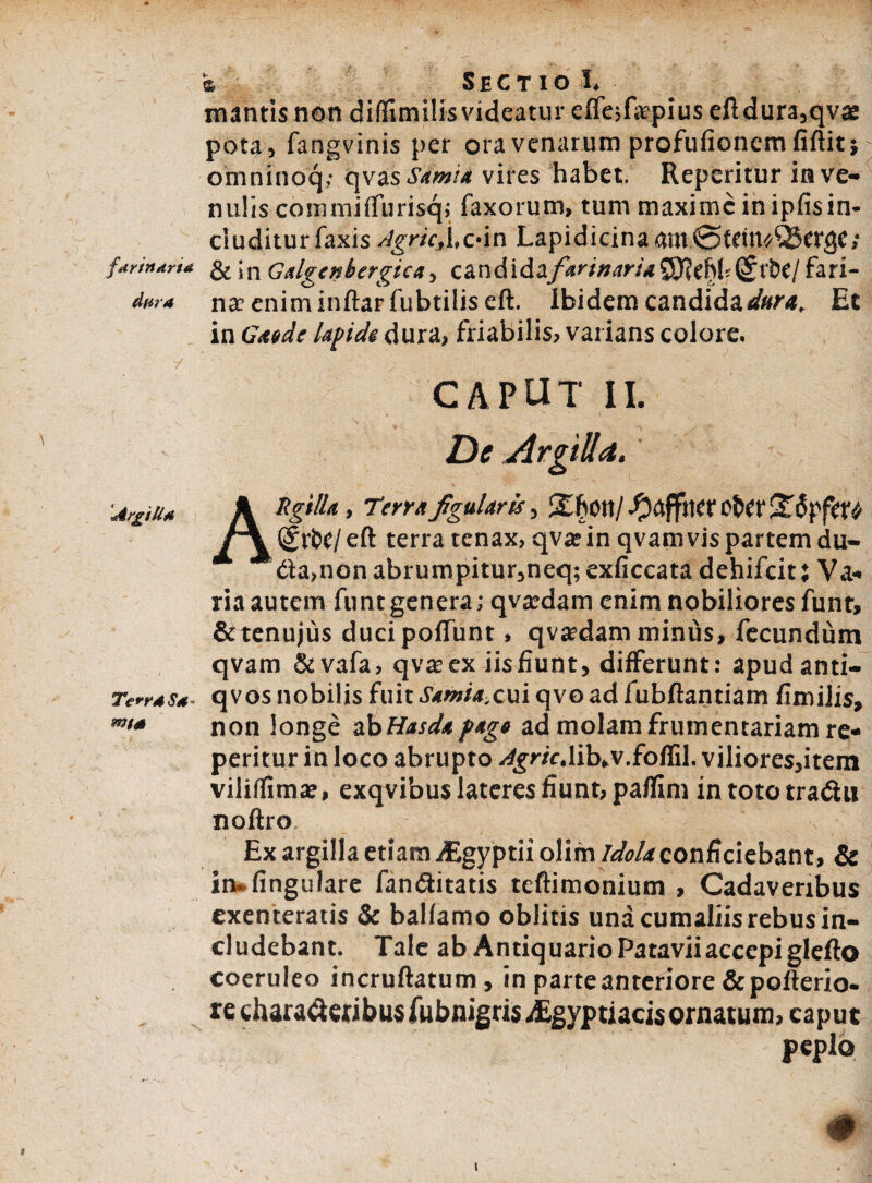 farinaria dura ArgiUd TerrdSt* m/d t Sectio !♦ mantis non difllmilis videatur eifejfapius eftdura,qv£ pota, fangvinis per ora venarum profufionem fiftitj omnfnoq,* qvas Samia vires habet, Repcritur in ve¬ nulis comniiffurisq; faxorum, tum maxime in ipfisin¬ cluditur Taxis AgrieXc*in Lapidicinaam@tdtt^etge; & in Galgcnbergica, candidafarinaria^flthh^xitl fari» na? eniminftarfubtilis eft. Ibidem candida Et in Gwde lapide dura, friabilis, varians colore. CAPUT II. De Argilla. ARgi/la, Terrafigularis, -^dffttcr O&er (griHi eft terra tenax, qva? in qvam vis partem dli¬ tta,non abrumpitur,neq; exficcata dehifeit: Va* ria autem funtgenera; qva:dam enim nobiliores funt, &tenujus ducipoffunt, qva?dam minus, fecundum qvam &vafa, qva? ex iis fiunt, differunt: apudanti- q vos nobilis fuit Samia.cui qvo ad fubftantiam fimilis, non longe ab Hasda pago ad molam frumentariam re* peritur in loco abrupto ^r/c.lib.v.foffil. viliores,item viliffima:, exqvibus lateres fiunt, paflim in toto tradhi noftro Ex argilla etiam itgyptii olim idola conficiebant, & in. fingulare famftitatis teftimonium , Cadaveribus exenteratis Se balfamo oblitis una cumallisrebus in¬ cludebant. Tale ab AntiquarioPataviiaccepiglefto coeruleo incruftatum, in parteanterioreSepofterio- rechaia^cfibusAibnigris^Egyptiacis ornatum, caput peplo s