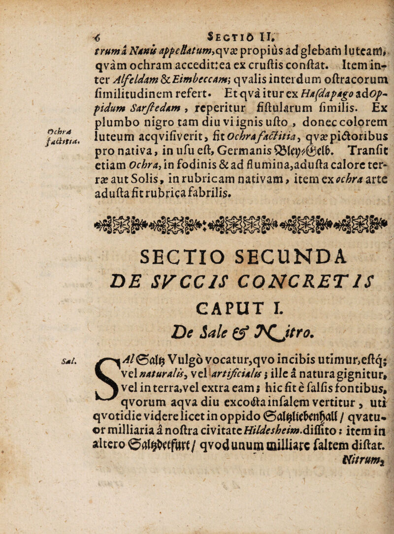 truma Nanis appettatum,qva: propius ad glebam luteam» qvam ochram accedittea ex cruflis conflat. Item in¬ ter Alfeidam SiEimbeccatn-, qvalis interdum oftracorum fiinilitudinem refert. Et qva itur ex Hafdapago a d<?/>- pidum Sarftedam , reperitur fiflularum fimiiis. Ex plumbo nigro tam diu vi ignis ufto , donec colorem fathti*. luteum acqvifiverit. StOchrafattitia, qvsepidoribus pro nativa, in ufuefl. Germanis Tranfie etiam Ochra, in fodinis & ad flumina,adufla calore ter¬ ra: aut Solis, in rubricam nativam, item ex ocbra arte adufla fit rubrica fabrilis. SECTIO SECUNDA DE SVCCIS CONCRETIS CAPUT r. De Sale & N^Jtra. sai. g^\Al Vulgo vocatur,qvo incibis utimur,eftq; tL vc\naturalis, vel artificialis', ille a natura gignitur, vel in terra,vel extra eam s hic fit e falfis fontibus, ^^qvorum aqvadiu excotflainfalem vertitur, uti qvotidie vicere licet in oppido @al^ltcf>cnfjaU / qvatu- or milliariai noftra civitate Hildesheim.&ifSto: item in altero qvod unum milliarc faltem diftat. - Nitrunti