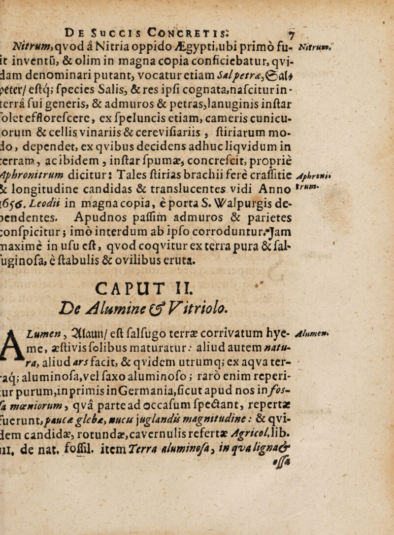 Nitrum,qvod a Nitria oppido /Egypti.ubi primo fu- Nitrum? it inventu, &olim in magna copia conficiebatur, qvi- dam denominari putant, vocatur etiam Salpetra^&U peter/ eftq; fpecies Salis, & res ipfi cognata,nafciturin- terra fui generis, & admuros & petras,lanuginis inftar 'oletefflorefeere, ex fpcluncis etiam, cameris cunicu- orum & cellis vinariis & cerevifiariis , ftiriarum mo¬ do , dependet, ex q vibus decidens adhuc liqvidum in rerram, acibidem,inftarfpuma:,concrefcit,proprie Aphronitrum dicitur: Tales ftirras brachii fere craffitie jfhreni, 5c longitudine candidas & translucentes vidi Anno Xrum' i6j6.Lcodii in magna copia, e portaS. Walpurgis de¬ fendentes. Apudnos paifim admuros & parietes :onfpicitur; imo interdum abipfocorroduntur.-Jam naxime inufueft, qvod coqvitur ex terra pura&fal' uginofa, e ftabulis & ovilibus eruta. CAPUT II, De A lumine 0* Vit riolo. Lumen, QCtctun/ eft falfugo terra: corrivatum hye- Alumen* me, aeftivisfolibus maturatur.- aliud autem natu- “* ^ra, aliud ars facit, &qvidcm utrumq;exaqvater- aq: aluminofa.vel faxo aluminofo; raro enim reperi- ur purum,inprimis inGermania,ficut apud nos in fos- S moeniorum i qva parte ad occafum fpedlant, reperta: Tactunt,pauca gleia, nucu \uglandis magnitudine: & qvi- dem candidae, rotunda?,cavcrnulis referta: dgricot, lib. ni, de nat, foffil. item Terra /tlumitiefa, in qva ligna&