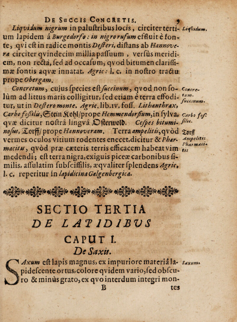 Liqviittm mgrum in paluftribuslocis, circiter terti- Liefitdum* um lapidem a Burgedorfo: in nigro rufum effluite fon¬ te, qvi eft in radice montis Defleri, diftans ab Hannove- ra circiter qvindecim milliapafTuum , verfusmeridi- em, non retia, fed ad occafum, qvod bitumen clariffi- ma? fontis aqvce innatat, Agrie: 1, c, in noftro tratin prop eobergam. Concretumy cujusfpeciesedfuccinum ^ qvodnonfo- Concre- lum ad littus maris colligitur, fed etiam e terra effodi- tur, Ut in Deflero monte* Agrie Alb.iv. fcff Lith#nthrax> CarboCCU1 .^O^I/prope Hentmendorfium^in fylva, carbo fo/t qv^e dicitur noftra lingva Ce/pes bttumi- noflu, Sorff/ptopeHannevcram, Terraampelttt$^c\\bd vermes oculos vitium rodentes enecet,dicitur SzPhar* macitts 5 qvod pra? ceteris terris efficacem habeat vim tfS medendi $ eft terra nigra,exiguis picea? carbonibus fi- milis, affulatim fubfciifilis, a^qvaliter fplendcns^gw* 1. c, reperitur in lapidicinaGalgenbergica. SECTIO TERTIA DE L AT ID IBVS CAPUT I. De Saxii. Axum eft lapis magnus, ex impuriore materia la- SASuns» pidefcente ortus,colore qvidem vario,fed obfcu- ro &ininusgrato,ex qvointerdum integri mon- B tes