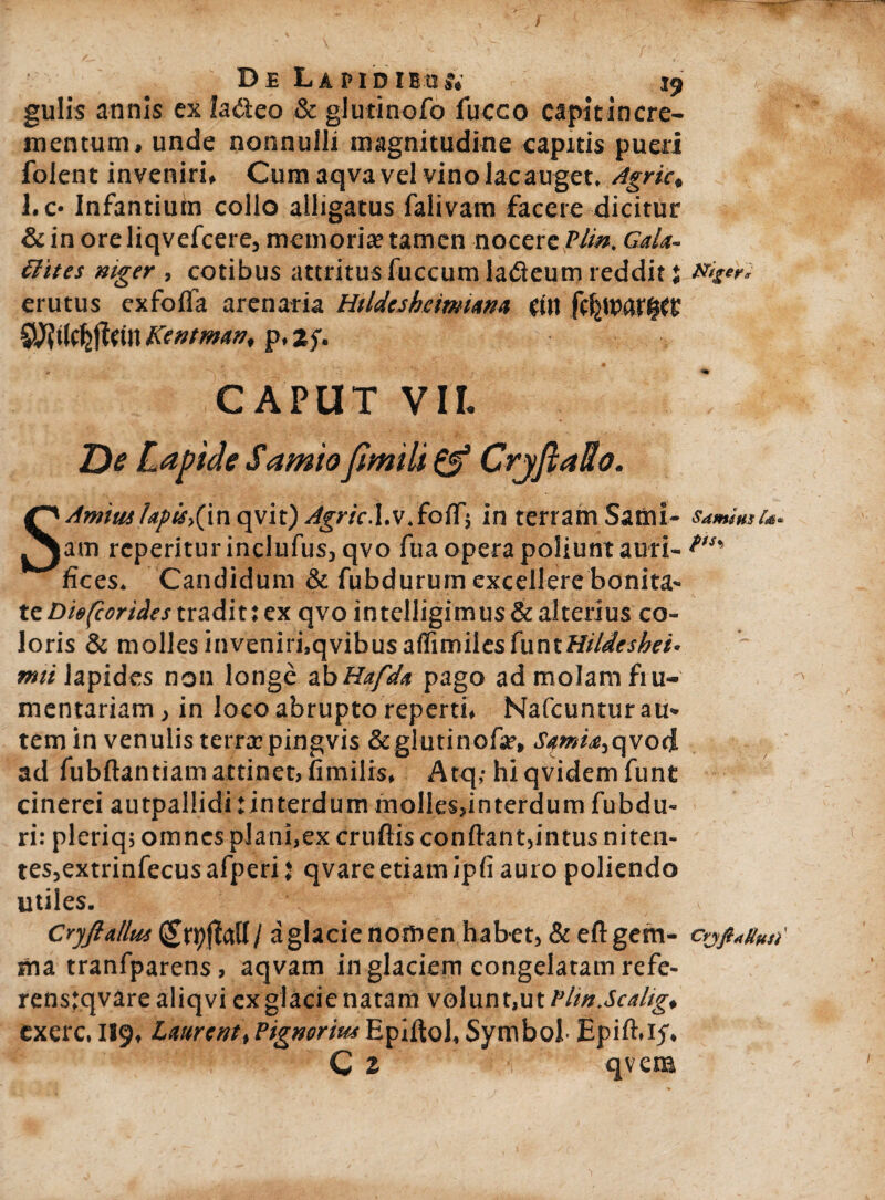 t D£ Lapidibus*. 19 gulis annis ex la&eo & glutinofo fucco capit incre¬ mentum, unde nonnulli magnitudine capitis pueri folent inveniri. Cum aqva vel vino lac auget. Agrie, l.c- Infantium collo alligatus falivam facere dicitur & in ore liqvefcere, memori» tamen nocere Pii». Cala¬ thus niger , cotibus attritus fuccum ladeum reddit j erutus exfofla arenaria Htldcshemiana (tu S^tlcfejtctn Kentman, p, 2f. CAPUT VII. De Lapide Samio fimili & Crjftatto. SAmiuslapis,(in qvit) Agrie.I.v.fofT; in terram Sami¬ am rcperiturinclufus, qvo fua opera poliunt auri¬ fices. Candidum & fubdurum excellere bonita¬ te Die(corides tradit i ex qvo in telligimus & alterius co¬ loris & molles inveniri,qvibusaffimilesfuntff/4&.f/&«. rmi lapides non longe abHafda pago ad molam fru¬ mentariam , in loco abrupto reperti. Nafcunturau* tem in venulis terraepingvis &glutinofa?, Samia,qvod ad fubftantiam attinet, fimilrs, Atq,- hi qvidem funt cinerei autpallidi:interdummolles,interdum fubdu- ri: pleriq; omnes plani,ex cruftis confiant,intus niten¬ tes,extrinfecus afperi j qvare etiam ipfi auro poliendo utiles. Cryftallm (£rpjMI/ a glacie nomen habet, & eft gem¬ ma tranfparens, aqvam in glaciem congelatam refe- renstqvarealiqvi ex glacie natam volunt,ut Plin.Scalig, cxerc. 119, LmrentP ignorim Epifiol, Symbol- Epift.if. C 2 qvem Niger* Samitis ia* pts% CoftaUtis)