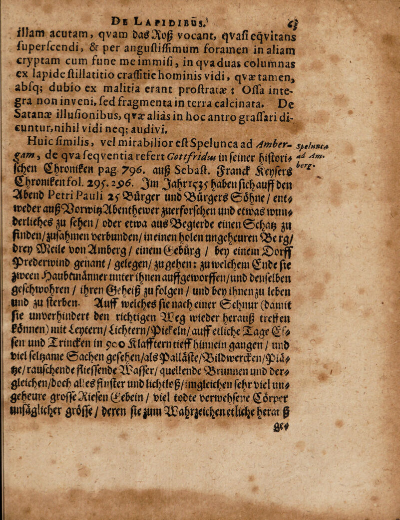 illam acutam, qvam ba£2iop vocant, qvafieqvitaits fuperfcendi, & per anguftiffimum foramen in aliam cryptam cum fune meimmifi, in qvaduas columnas ex lapideftillatitio craflitiehominis vidi, qva?tamen, abfq; dubio ex malitia erant proftrats : Oifa inte¬ gra noninveni.fedfragmentainterracalcinata. De Satans illufionibus, qvs alias in hoc antro graffari di- cuntunnihil vidi neq; audivi, Huicfimilis, vel mirabilior eftSpelunca ad Ambtr- sciunt* gam j de qvafeqventia refert Gottfndw in feiner fificw ad Am• fcfcn (g&rontfen pag 79s. <«§ Sebaft. $-rancf iei;fer$ ier£‘ (ehrontfeitfol. 29f. 2$6. 3m 3afrrr^ $abenfte|auftben Qlfxnb Petri Pauli lyQSfirger unb SSurgerg06fnte/ ent* ttJfber auf^cmnnSl&eMfjemer juerferfcfjeu unb etm$ n>un* berlteljes ju fe£en / ober etroa au$Q5eglerbe einenCBefyMt 5« flnben/jufa&mett berfunben/ uteinen ftolen ungef)curen Q5e rg/ brep SDJetle boit 2(in&erg / etttem (yc&flrg / bei; ement Sorff $>reberoinb genant/ gelegen/ jugebent jtitndcfjent nbe fte dween iDnn&mi4mter tntter t§nen auffgettwffen/unb benfelben gefdjtuofiren / ifyren ©ebeijj ju fclgeit / unb Ut) tbnenp leben tmb p tlerben- 3(uf meleljetf fte naclj eitter 0djnur (bemitt fte unber§tnbert ben ricbtfgen ®eg mfeber fteraug tretfett f annen) init ieptent/ Xfc^fern/ipicFeltt/auff etltefje £<tge <£f* fen unb Srtnefen fn yc.o AlafFterotfefF&mnem gmigen / unb »te! fellante 0acf?en gefeben/ate^aUajie/QStlbwertf «n/pi4# ®e/ ranfc^enbe fJtejfenbe IX: affer 1 quellenbe Q5numen nnb ber* glefcfen/bccf n!< e^ftnfier unb Itdjelejj/fntgleiefjen fehr biel mu geheure greffeOitefen (bebent / Wei tobte bertuebfene (Sonvr «nf4g!ic^er grSffe/ berett fte jtmi 3£a§r|etcbeuetltebe fym §