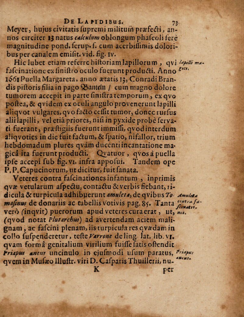 De Lapidibus. 7$ Meycr, liujus civitatis fupremi militum praefedi, an¬ nos circiter 13 natus calculum oblongum phafeoli fere magnitudine pond.fcrup.f. cum acerbiffimis dolori¬ bus per canalem emifit. vid. fig. iv. Hiclubet etiam referrehiftoriamlapillorum , qvi fafcinationeexfiniftro oculo fueruntprodudi. Anno £,c>' 1661 PuellaMargareta. anno aetatis^ConradiBran- dis piftoris filia in pago QSctnteln / cum magno dolore tumorem accepit in parte finiftra temporum, exqvo poftea, & qvidem ex oculi angulo provenerunt lapilli allqvot vulgares,qvofado cdfit tumor, donecrurfus alii lapilli, vel etia priores, nifi in pyxide probe ferva- ti fuerant, praftigiis fuerunt immifli, qvod interdum aliqvoties in die fuit fadum, & fpatio, nifallor, trium hebdomadum plures qvam ducenti incantatione ma* gica ita fueruntprodudi. Qyatuor , qvos a puella ipfe accepi fub fig.vi. infra appofui. Tandem ope P. P. Capucinorum, ut dicitur, fuit fanata. Veteres contra fafcinationcsinfantum , inprimis c\\x vetularum afpedu, contadu & verbis fiebant, ii- dicula & turpicula adhibperunt amuleta, de qvibus To Amttleia contra fa fctnatto- net» (qvod notat Vltitwchui) ad avertendam aciem iriali- gnam, ac fafcini plenam, iis turpicula res qvardam in collo fufpenderetur, tcfteVtrrone deling lat* lib. vf. qvam forma genitalium virilium fuiffe fatis oftendic Priapus &nem uncinulo in ejufmodi ufurn paratus, qvem in Mufaeo illuftr. viri D. Cafparis Thuillcrii, nu- **CHS' K per mufintu de donariis ac tabellis votivis pag, 8f. Tanta vero finqvit) puerorum apud veteres cura erat, ut,
