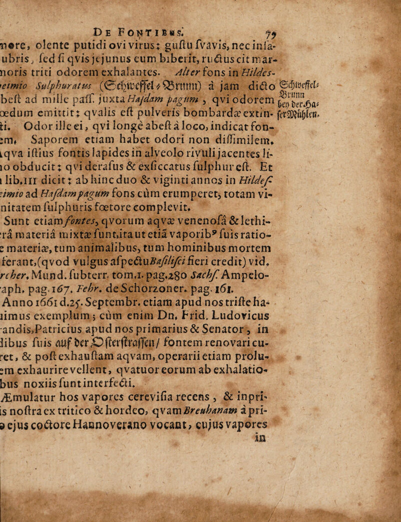 De FoNTiiasi *i©re, olente putidi ovi virus; gufiufVavis, nec inia* ubris/fed fi qvis jejunus eum biberit,ruduscitmar- noris triti odorem exhalantes. Alter fons in Hildes- ’eimio Sulphuratus (0tl>tDCffd * Q3t*ttttn) d jam dido beft ad mille paff. juxtaHajetim pagum qvi odorem oedum emittit; qvalis efi pulveris bombarda^extln* b. Gdorilleei, qvi longe abeft a loco, indicat fon- ;m# Saporem etiam habet odori non diflimiiem* iqva iftius fontis lapides in alveolo rivuli jacen tes li- 10 obducit; qvi derafus & Cxficcatus fulphur efi. Et i liban dicit; ab hinc duo & viginti annos in Hildefi dtmio ad Hafdampagum fons cum erumperet* totam vi¬ nitarem fulphuris foetore complevit* Sunt zXA2SSsfomes> qvorum aqva? venenofa&lethi- ‘ra materia mixta? funtdtautetia vaporib9fuisratio- ^ materia?, tum animalibus* tum hominibus mortem ferant,(qvod vuigus afpeduBafriifcifieri credit) vid*. rcher* Mund♦ fubterr. tomj.pag.280 Sttchf. Ampelo- aph. pag-i<57. Fehr. deSchorzoner* pag. 161. Anno 1661 d.zf Septembr. etiam apud nos trifieha- limus exemplum 5 cum enim Dn. Frid. Ludovicus andis,Patricius apud nos primarius & Senator, in iibus fuis mf fcer «Oflerftf affen/ fontem renovari cu¬ ret, & poftexhauftam aqvam, operarii edam prolu¬ am exhaurire vellent, q vatuor eorum ab exhalatio- bus noxiisfuntinterfedi* ^mulatur hos vapores cerevifia recens , & inprb is noftraex tritico & hordeo, qvam Breuhanam apri- d ejus codore Hannovcuno vocant, cujus vapores ' •