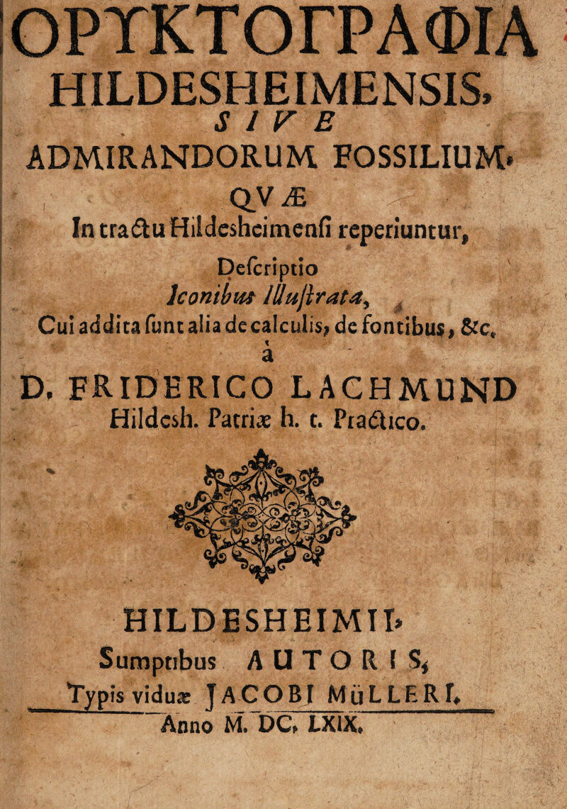 HILDESHEIMENSIS, S I VE ADMIRANDORUM. FOSSILIUM* QVJE In tra&u Hildcshcimenfi reperiuntur, 'CIO lconibm Illujirata^ . Cui addita fune alia de calculis; de fontibus, &c, % a D, friderico lachmund Hildcsh. Patriae h. c. PradUco. HILDESHEIMTI» Sumptibus A U T O R ( S< typis viduar JACOBJ MuLLERT, Anno M. DC, LXIX»