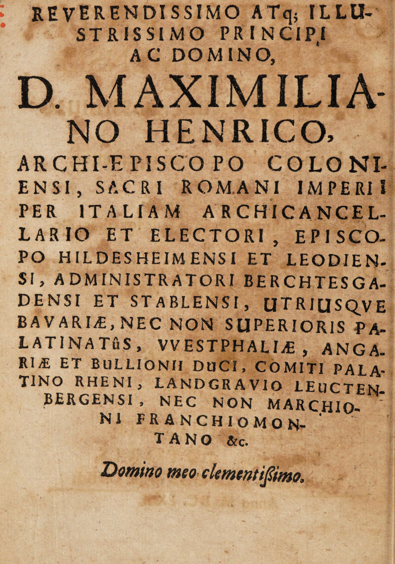 REVERENDISSIMO ATq$ ILLU¬ STRISSIMO PRINCIPI AC DOMINO, D. MAXIM ILIA- NO HENRICO, ARCHI-EPISCO PO COLONI- ENSI, SACRI ROMANI IMPERII PER ITALIAM ARCHICANCEL- LARIO ET ELECTORI, EPISCO¬ PO HILDESHEIMENSI ET LEODIEN- Sl, ADMINISTRATORI BERCHTESGA- DENSI ET STABLENSI, UTRIUSQVE BAVARL£,NEC NON SUPERIORIS PA¬ LATINA TtiS , VVESTPHALIvE , ANGA. RliE ET BuLLlONH DUCI, COMITI PALA¬ TINO RHENI, LANDGR A VIO LEUCTEN- BERGENSI , NEC NON MARCHIO- N1 FRANCHIOMON- T A N O &c. Domino meo dement t^imo■,