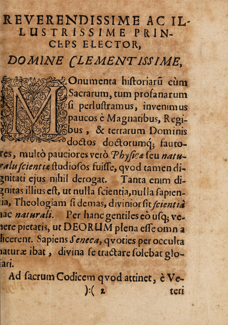 iUSTRiSSIME PRIN¬ CEPS ELECTOR» DOMINE CLEMENTISSIME, Onumenta hiftoriaru cum Sacrarum, tum profanarum fi perluftramus, invenimus paucos e Magnatibus, Regi¬ bus , & terrarum Dominis dodtos dodlorumqj fauto¬ res, multo pauciores vcioThyficaCai natu ralii/cientia ftudiofos fuifTe, qvod tamen di¬ gnitati ejus nihil derogat. Tanta enim di¬ gnitas illius cft, ut nulla fcientia,nulla fapien- ia. Theologiam fi demas, dmniottitfcientiJt lac naturali. Per hanc gentiles eo ufq^ ve¬ rere pietatis, ut DEORUM plena efieomn a licerent. Sapiens J'eneca, qvoties per occulta laturx ibat, divina fe tradtare folebat glo- ari. Ad facrutn Codicem qvod attinet, c Ve- ):( t teri