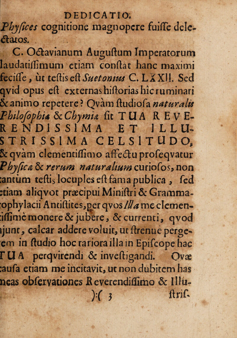 Phyfices cognitione magnopere fuiffe dele¬ gatos. C. Oclavianum Auguftum Imperatorum laudacifiimum etiam confiat hanc maximi fecifie, ut teftisefiSuetonius C. LXX11. Sed qvid opus efi externas hifiorias hic ruminari & animo repetere? Qvam ftudiofa naturalis Philofbphia & Chymu fit T U A R E V E- REND1SS1MA ET ILLU¬ STRISSIMA CELSITUDO, Se qvam clementiflimo aflfe&u profeqvatur Phy fica & rerum naturalium curiofos, non :antum teftis locuples cft fama publica , fcd etiam aliqvot praecipui Minifiri & Gramma- :ophylacii Antifiites,^er qvo sllla me clemen- :iflimc monere & jubere, & currenti, qvod ijunt, calcar addere voluit, ut firenue perge- em in ftudio hoc rariora illa in Epifcope hac r U A perqvirendi & inveftigandi. Ovae :aufa etiam me incitavit, ut non dubitem has neas obfervationes R everendifiimo & 111 u- )•( 3 firifi