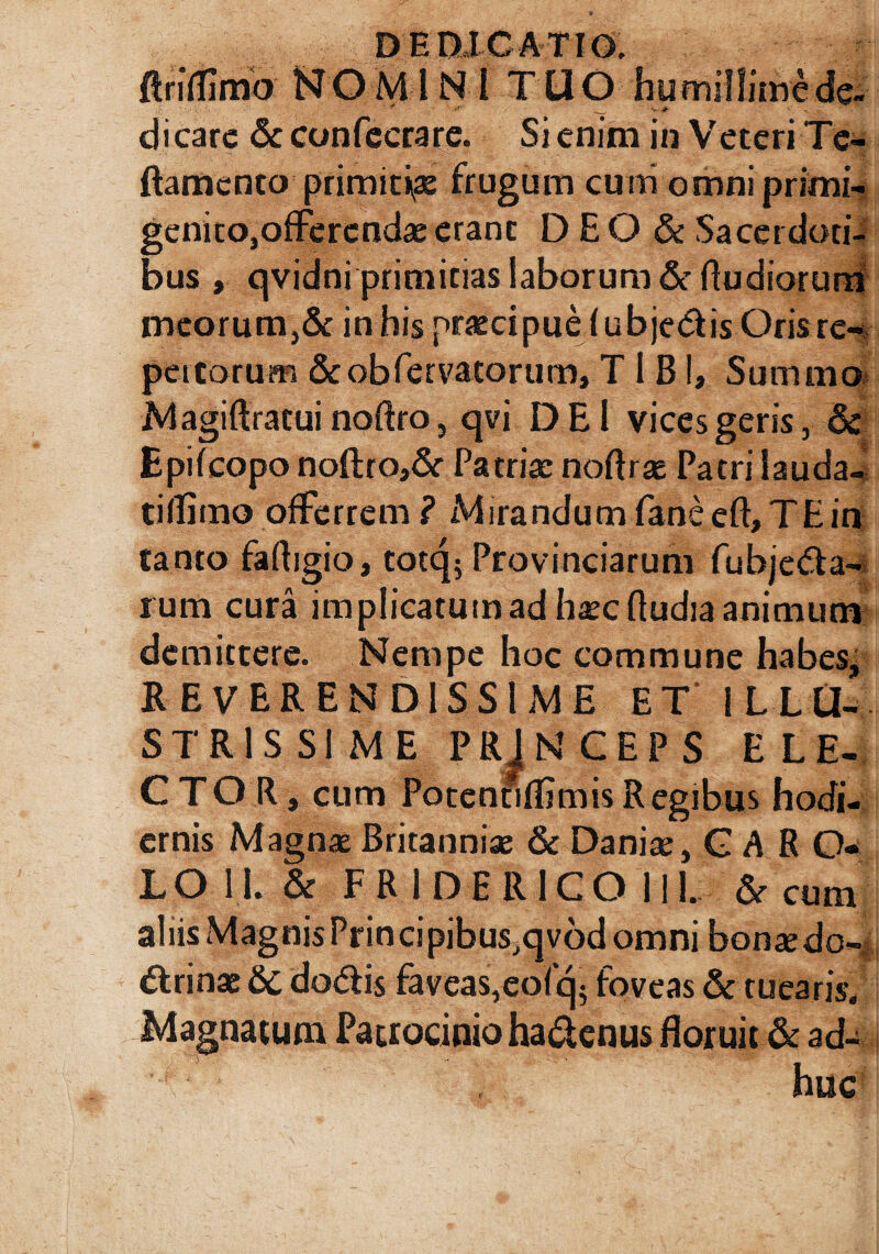 ftriiiimb N O M1NI TUO humillime de- t ' * _, v ■#- dicare &confccrare. Si enim in Veteri Te- ftamcnto primitiae frugum curri omnlprimi- genitOjOfFercndae erant D E O & Sacerdoti¬ bus , qvidni primitias laborum & ftudiorurn meorum,& in his praecipue fubje&is Oris re¬ pettorum &obfervatorum, T 1 BI, Summo Magiftratui noftro, qvi DE 1 vices geris, 6c Epifcopo noftro,& Patriae noftrae Patri lauda- tiflimo offerrem? Mirandum faneeft, TE in Canto faftjgio, totq5 Provinciarum fubje&a- rum cura implicatum ad haec ftudia animum demittere. Nempe hoc commune habes* REVERENDISSIME ET ILLU¬ STRISSIME PRINCEPS ELE¬ CTOR, cum PotentiflimisRegibus hodi¬ ernis Magnas Britanniae 6e Danise, GARO» LO 11. & FR 1DERICO 111. & cum aliis MagnisPrincipibus,qvod omni bonae do-- ttrinae &c do&is faveas,eofq; foveas & tuearis. Magnatum Patrocinio hadenus floruit & ad-