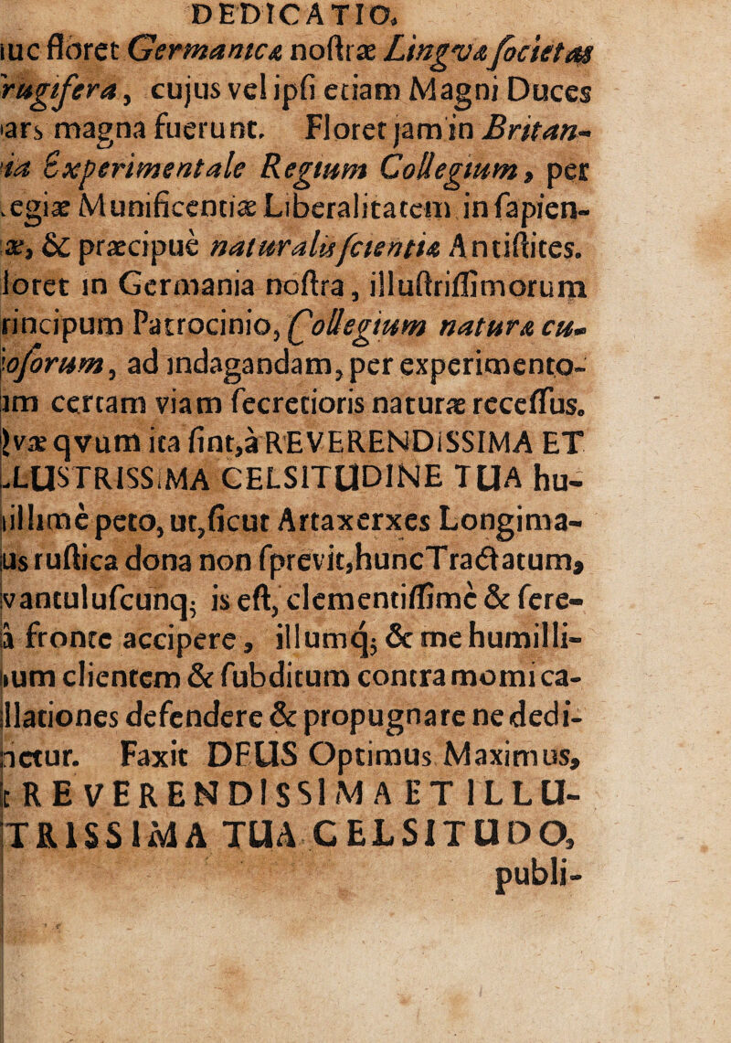 iuc floret Germanica noftrae Ltngvafoeteto# rugifera, cujus vel ipfi etiam Magni Duces >ary magna fuerunt. Floret jamin Britan-- ia Bxperimentale Regium Collegium» per , egia^ Munificentias Liberalitatem in fapien- x, St praecipue naturalu[cientia Antiftites. loret in Germania noftra, illuftriflimorum rincipum Patrocinio, follegium natura cu» ioforum, ad indagandam, per experimento- im certam viam fecretioris naturae rccdTus. ivxqvum ita Iint,a REVERENDISSIMA ET -LUSTRISS MA CELSITUDINE TUA hu- siil lime peto, ut,ficut Artaxerxes Longima- iiisruftica dona non fprevit,huncTra&atum» ivantulufcunq- is eft, clementiffimc & fere- a fronte accipere, illumq;Scmehumilli- ium clientem & fubditum contra momi ca- llationes defendere & propugnare nededi- nctur. Faxit DEUS Optimus Maximus, St RE VERENDISSIMA ET ILLU- TR.1SSIMA TUA CELSITUDO, I publi-