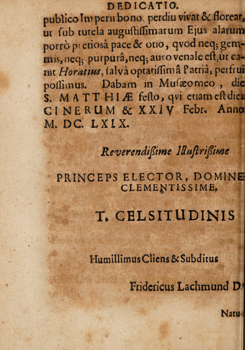 publicoTrn perii bono, perdiu vivat & floreat, ut fub tutela auguftiflimarum Ejus alarum porro pretiosa pacc& otio, qvodncqjgem¬ mis, neq; purpura,neq5 auvovenalecft,u* ca¬ nit Horatius, falvaoptariflima Patria, perfrui poflimus. Dabam in Mufeorneo , die S. M A TT H I /E fefto, qvi etiameftdies CINERUM & XXi V Febr. Anno M. DC L XI X. Reverendiftme lBttfkripme PRINCEPS ELECTOR, DOMINE CLEMENTISSIME, T* CELSITUDINIS HumillimusCliens &Subditu6 Fridcricus Lachmund D Natu