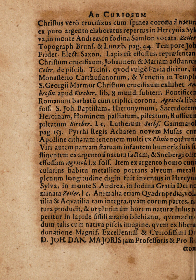 Ad Curiosum Chriftus vero crucifixus cum fpinea corona a natur; ex puro argento elaboratus repertus in Hercynia Syji va,in monte Andre£t>in fodina Samfon vocata Zetlet Topograph.Brunf. &Lunaft>. pag. 44. Tempore Joh Frider- Eleft. Saxon. Lapis eft effofius, reprtefentau Chriftum crucifixum,Johannem &Mariam adftantes Coler, depifeib. Ticini, qvod vulgo Pavia dicitur, ii Monafterio Carthufianorum, & Venetiis inTempl S.Georgii Marmor Chriftum crucifixum exhibet, nm brofm apud Kircher, lib. 8 mund. fubterr. Pontificeh Romanum barbatu cum triplici corona. Agricola lib,: foif. S. Joh. Baptiftam, Hieronymum, Sacerdotem Heroinam, Hominem palliatum, pileatum, Rufticun pileatum Ktrcher. 1. c. Luthcrum Sachf. Gammarol pag. ifj. Pyrrhi Regis Achaten novena Mufas cur Apolline citharam tenentem multi ex Plinio notarum Viri autem parvam ftatuam infantem humeris fuis fi ftinentem ex argento a natura fadiam,&Snebergiolir effoflam AgritoU l.x foif. Item ex argento homo cuni cularius habitu metallico portans alveum metall plenum longitudine digiti fuit inventus in Hercyni Sylva, in monte S. Andrea:, in fodina Gratia Dei nc minataZeilerAc. Animalia etiam Qyadrupfdkjvoli tilia & Aqvatilia tam integra,qvam eorum partes, n; tura producit, & ut plurimum horum natura» lufus r* peritur in lapide fiffiliasrariolslebiano, qvemadim dum talis cum nativa pifeis imagine, qvem ex libera donatione Magnif. Excellentilf & Curiofilfimi Di D. JOH, DAN. MAJORIS jam ProfefToris&Pro R