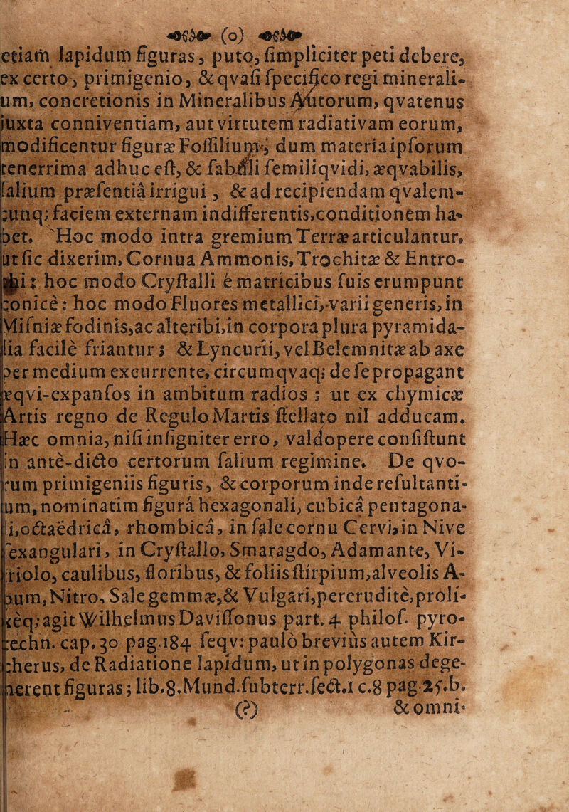 etiam lapidum figuras, puto,fimpliciter peti debere, ex certo , primigenio3 &qvafifpecifico regi minerali¬ um, concretionis in Mineralibus jutorum, qvatenus iuxta conniventiam, autvirtutem radiativam eorum, modificentur figura? Foffilium^ dum materiaipforum tenerrima adhuc eft, & fabifii femiiiqvidi, seqvabilis, falium pradentiairrigui, &ad recipiendam qvalem- ;unq; faciem externam indifferentis,conditionem ha¬ bet, Hoc modo intra gremium Terra? articulantur, utfic dixerim, Cornua Ammonis,Trochita?& Entro¬ pii hoc modo Cryftalli e matricibus fuis erumpunt :onice: hoc modo Fluores metallici, varii generis,in Mifnia? fodinis,ac alteribi,In corpora plura pyramida¬ lia facile friantur; &Lyncurii,velBeIemnita?abaxe per medium excurrente, circumqvaq; dele propagant |eqvi-expanfos in ambitum radios ; ut ex chymicte Artis regno de Regulo Martis flellato nil adducam. iHa?c omnia,niliinfignitererro, valdopereconfiflunt ;n antc-di£to certorum falium regimine. De qvo- rum primigeniis figuris, & corporum inderefultanti- um, nominatim figura hexagonali, cubica pentagona- ii,o(5iaedriea, rhombica, in falecornu Cervbin Nive fexangulari, in Crylfallo, Smaragdo, Adamante, Vi- iriolo, caulibus, floribus, & foliis ftirpium,alveolis A- bum,Nitro, Sale gemma?,& Vulgari, pererudite, proli- iteq.-agit^ilhelmusDavilTonus part.4 philof. pyro- :echn. cap.30 pag,i84 feqv: paulo brevius autem Kir- :herus, de Radiatione lapidum, ut in polygonas dege- aereot figuras; lib.8.Mund.fubterr.fe<$ .1 c.8 pag-lf.b. || - (?) & onanb  ■ s ' ’ - I