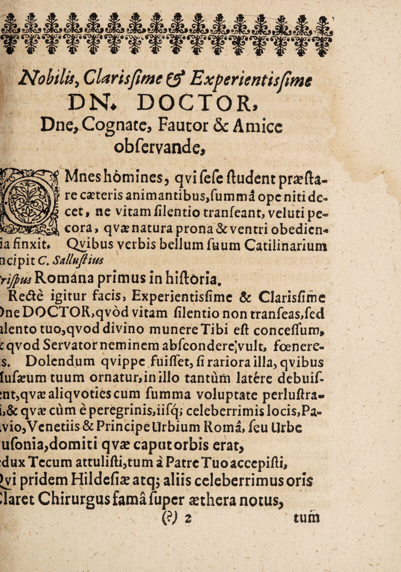 Nobilis, Claris fime & Experientisfme DN* DOCTOR, Dne, Cognate, Fautor & Amice obfervande, Mneshomines, qvi(efe ftudentpra?fta- re caeteris animantibus,fummd ope niti de¬ cet, ne vitam filentiotranfeant»veluti pe¬ cora > qvae natura prona & ventri obedicn» ia finxit, Qvibus verbis bellum fuum Catilinarium n cipi t C. Sallufiim 'rij]>M Romana primus in hiiloria. Redle igitur facis, Experientisfime & Clarisfime )ne DOCTOR,qvod vitam filentio non tranfeas,fed ilento tuo,qvod divino munere Tibi eft concefium, cqvod Servator neminem abfcondercjvult, foenere- s. Dolendum qvippc fuiffet, fi rariora illa, qvibus lufammtuum ornatur,in illo tantum latere debuif- :nt,qva:aliqvotiescum fumma voluptate perluftra- i,& qv* cum e peregrinis,iifq; celeberrimis locis,Pa- ivio,Venedis & Principe Urbium Roma, feu Urbe ufonia,domiti qvae caput orbis erat, dux Tecum attulifti,tum aPatrcTuoaccepifti, >vi pridem Hildefije atqj aliis celeberrimus oris liaret Chirurgus fama fiiper aethera notus, (?j 2 tum * «