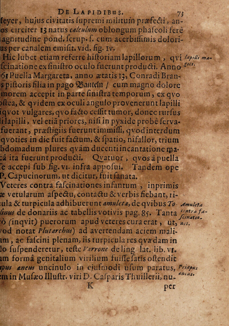 De L a j>i d ibu s. 72 feycr, hujus civitatis fuprcmi rnilituin prtefe&i, an¬ as circiter !jnatus cakulum oblongum pfaafeoli fere iagnmidine pond.fcrup.f. cum acerbiifirais dolori- us per canalem em i fit. vid, fig. iv. Ic lubet etiam referre hiftoriamlapillorum , qvi ut“H> xinationeexfiniftro oculo fuerunt produdi. Anno i>a' 61 Puella Margareta, anno retatis 15, Conradi Bran- s piftoris filia in pago QjaiUdit / cum magno dolore morem accepit in partefiniftratemporum, exqvo )ftea, Si q videm ex oculi angulo provenerunt lapilli iqvot vulgares, qvofa&ocdfit tumor, donec rurfius ii lapilli, vel etia priores, nifi in pyxide probe ferva- fuerant, prreftigiis fueruntimmiffi, qvodinterdum qvoties in die fuitfadum, & fpatio, nxfallor, tdum bdomadum plures qvam ducenti incantatione tpa- :a ita fuerunt produdi. Qyatuor, qvos a puella e accepi fub fig. vi. infra appofui. Tandem ope P.Capucinorum, ut dicitur, fuit fanata. Veteres contra fafcinationesinfantum , inprimis x vetularum afpe&u, contadu & verbis fiebant, ri- :ula& turpicula adhibuerunt amuleta,de qvibus70 AmuUia. Ctnut de donariis ac tabellis votivis pag, gf. Tanta cintrafa- o/inqvit) puerorum apud veteres cura erat, ut, 'od notat Vlutarchus) ad avertendam aciem mali- tm, ac fafcini plenam, iis turpicula res qvadam in !o fufpenderetur, tefte varrone deling lat. lib.vi, im forma genitalium virilium fuifie fatis ofiendit ipus dtneiu uncinulo in efitfmodi ufum paratus, Vr>a?u* :min MufieoIlluftr. viriD. CalparisThuillerii, nu- *9*u K K per V