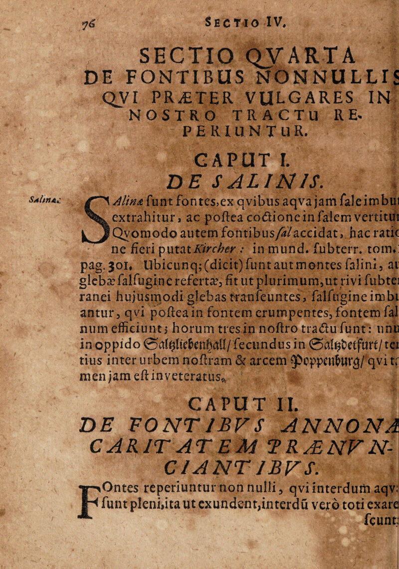 Sdlin&£ I Sectio IV, SECTIO QVARTA DE FONTIBUS NONNULLIS QVI PRAETER VULGARES IN NOSTRO TRACTU RE. PERIUNTUR. , 1 CAPUT I. DE SALINIS. SAlina funt fontes>ex qvibus aqva jam faleimbui extrahitur a ac poftea codioneinfalem vertitui Qvomodo autem fontibus/S/accidat, hac ratic ne fieri putatKirchev : in mund. fubterr* tomi pag.joi, Ubicunq; (dicit) funt aut montes falini, ai gleba falfugin e refertas fit ut plurimum,iit rivi fubtej ranei hujusmodi glebas tranfeuntesa falfugineinibi antur, qvi poftea in fontem erumpentes, fontem fal num efficiunt j horum tres in noftro tradu funt: umi in oppido 0 atyliebenhati /fecundus in ©al^etfmt/tet tius inter urbem noftram & arcem qvi tf men jam eftinveteratuSft CAPUT II. DE EONTIBFS ANNONA CARIT AT EM TR A, NV N- CIANTIJBFS. FOntes rcperiunturnonnulli, qvi interdum aqv; funt pleni,ita ut exundent,interdu vero toti exare fcunt; (