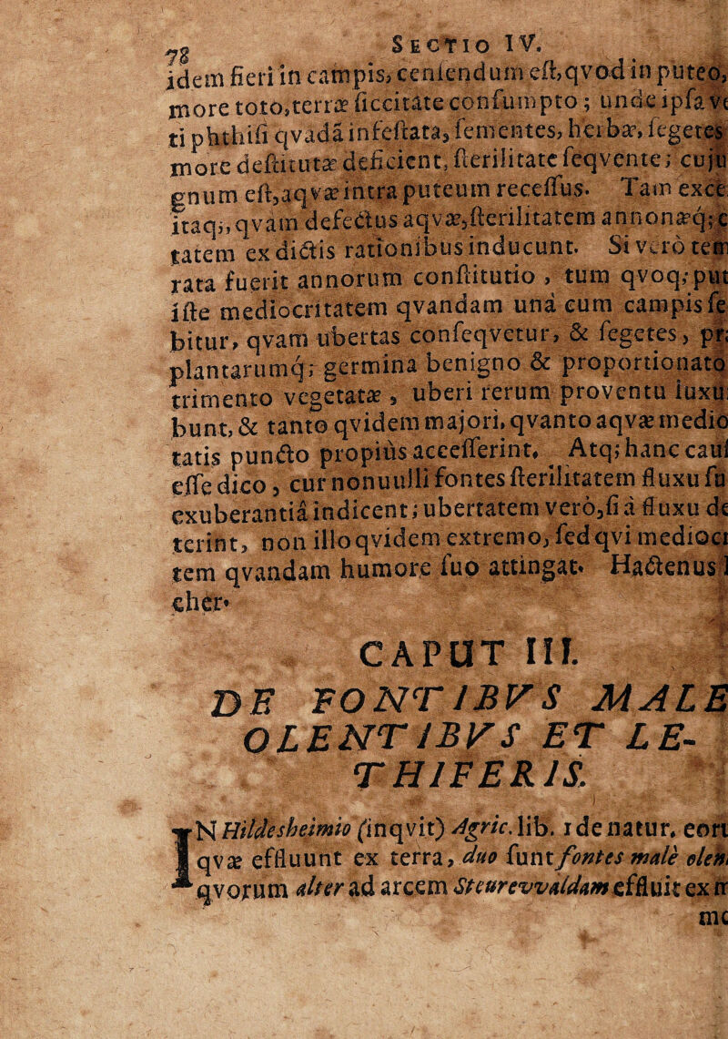 _g Sectio I V. idem fieri in campis, ceniendum eihqvod in puteo, moretoto; terrae fi ebititeconfumpto; undeipfavt ti phthifi qvada infefcata, lenientes, herba?, legeres more deftitutar deficient, fterilitate feqvente; cuju gnum cft,aq vaeintra puteum recelTus. Tam exce itaqnqvam defebtus aqv^ftcniitatem annonaeq;c tatem ex dictis rationibus inducunt. Si vero tetn rata fuerit annorum conftitutio , tum qvoq.-put lfte mediocritatem qvandam una eum campisfe bitur, qvam ubertas confeqvetur, & fegetes, p| piantarumqr germina benigno & proportionatq trimento vegetatae , uberi rerum proventu luxu: bunt, & tanto qvidem majori, qvanto aqvsmedio tatis pundto propius accelferint, _ Atqjhanccaui efie dico, cur nonuulli fontes fteriiitatem fluxu fu exuberantia indicent; ubertatem vero,fi d fluxu de tcrint, non illoqvidem extremo, fedqvi medioci tem qvandam humore fuo attingat. Ha&enus 1 cher- j» • .a JjK; CAPUT III. :i DE FO NT JB V S MA L E INHilctishemio(iriqVit) dgric.Ii® idenatur, eon qvte effluunt ex tem, duo funtfontes male olem q vorum ulter Ad arcem Steurevvaidum effluit extr