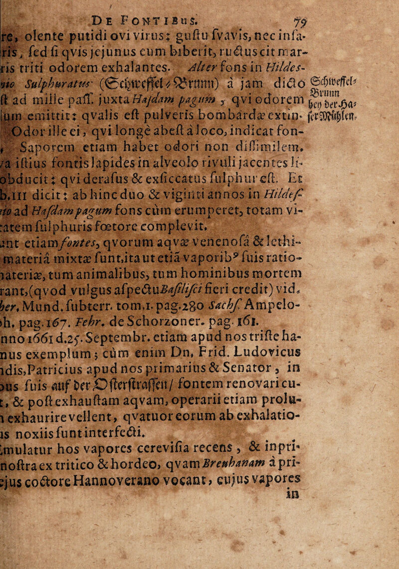 re, olente putidi ovi virus; guftu fvavis, nec inia- ris, fed fi qvis jejunus eum biberit, ru&uscit mar¬ ris triti odorem exhalantes- diter fons in Hildcs- rie Sulphuratur (0rijttcjfd « Q5i7Snn) a jam didi 6 ©otjireffcf fi ad miile paff. juxta Hajdam pagum , qvi odorem [qrn emittit; qvalis eft pulveris bombarda?extin- fti— sOdor ille ei, qvi longe abeft a loco, indicat fon- , Saporem etiam habet odori non difiimilem, /a illius fontis lapides in alveolo rivuli jacentes li- obducit; qviderafus & exficcatus fujphureft. Et b.Ill dicit; ab hinc duo & vigimi annos in Hildtfi m ad Hafdampagum fons cum eru mperet, totam vi- ratem fulphuris foeto re complevit, ane etiamfontes-^ qvorura aqvar vehenofa &lcthi- materia tnixtte funt.itautetia^vaporib^fuis ratio- lateri®, tum animalibus, tum hominibus mortem rant,(qvod vulgus aCpe&uMafi/i/ci fieri credit) vid, her, Mund. fubterr. tom.i- pagbgo Sachf Ampelo- >h. pag.167. Fehr. deSchorzoner. pag. 161. nno 1661 d^.Septembr. etiam apud nostrifteha- nus exemplum; cum enim Dn, Frid. Ludovicus idis,Patricius apud nos primarius & Senator, in JUS fuis alifer fontem renovari cu- t , & pollexhauftam aqvam, operarii etiam prolu- 1 exhaurirevellent, qvatuor eorum ab exhalatio- is noxiisfuntinterfeci. imulatur hos vapores cerevifia recens, & inprb noftra ex tritico & hordeo, qvam Breuhanam apri¬ cus co&ore Hannoveraoo vocant, cujus vapores