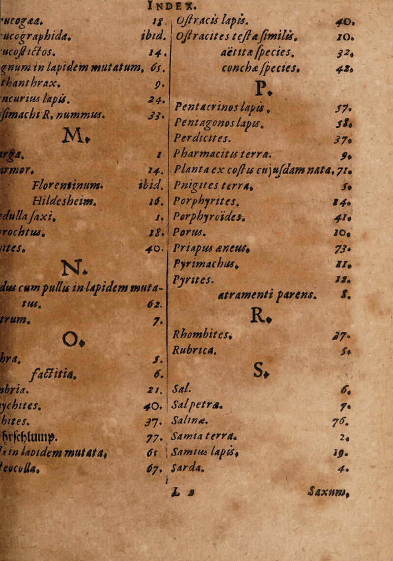 'MCOgaa* n ucographida. ibid. ucojhclos. 14* gnum in lapidem mutatum, 6s> th anthrax. 9° ncurius lapis. 24* fimacbtR. nummus. 33* i m trga. i trmer. 14» H' Florentinum* ihid Hildesheim. 16, rdulla'Jaxi, 1• irochtus» jS* tms. 40. * K. das cum pullis in lapidem muta- H tus. 62. trum. 7- |; o® Wa* /* E! faftttia. ibria. ■2/, ychttes. ^Oi : hites. 31' firfefjfomp. 77' lavidem mutata* dr } Uocotla* 67, ; ojiracis lapis„ #0» O/lracites tejlafimiliss JO® actita fpecies, concha fpecies* P 1 + P e nt Aerinos lapis , /7. Pentagonos lapis „ /A Perdicites. 37* Pharmacitis terra. Pp Planta ex cojhs cu]ujdam nata, 7/. Pnigites terra* fp Porphyntes, S4* Porphyrvides. 41* P^mr. 30* Priapus ancus* 73* Pyrimachus* ix* Pyrttes» 32. atramenti parens. i. R* Rhombites♦ 37° Rubrica. fp S, i» Sal• A ^4/petra. Salina. 7* Samia terra* 2« Samiud lapis* ij?. Sarda. 4»