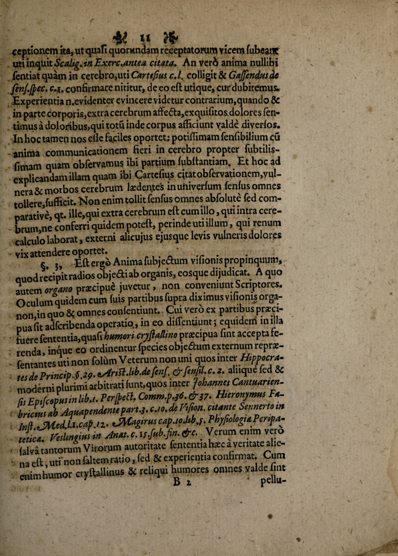 ceptionem ita, ut quali querendam receptatorum vicem fubeant mias^kScaiig.inExerc.antea citata. An veri anima nullibi fentiat quam in cerebro,uti Cartefius c.l. colligit & Gajfendusdt fiiij.jpcc. c.j. confirmare nititur, de eo eft utique, cur dubitemus. Experientian.cvidcntcrc vincere vide tur contrarium, quando 8c in parte corporis,extra cerebrum affe£h,exquifitos dolores len- timus a doloribus,qui tptu inde corpus afficiunt valde diverfos. In hoc tamen nos efle faciles oportet; potiffimam fenfibilium cu anima communicationem fieri in cerebro propter fubtilis- fimam quam obfervamus ibi partium fubftantiam. Et hoc ad explicandam illam quam ibi Cartefius citat obfervationem,vul¬ nera & morbos cerebrum la:den.te's inuhiverfum fenfus omnes tollere,fufficit. Non enim tollit fenfus omnes abfolute fed com¬ parative, qt. ille,qui extra cerebrum eft cum illo, qui intra cere¬ brum ne conferri quidem poteft, perinde uti illum, qui renum calculo laborat, externi alicujus ejusque levis vulneris dolores vix attendere oportet. ' ... s. 5, Eft ergo Anima fubje&um vifioms propinquum, ouodrccipft radios objedi ab organis, eosque dijudicat. A quo autem organo prscipue juvetur, non conveniunt Scriptores. Oculum quidem cum luis partibus fupra diximusvifiomsorga- non.in quo & omnes confentiunt. Cuiveroex partibusprzci- puafit adferibenda operatio, in eo diflenuunt; equidem milia fuere fententia,quafi humori crjftulUno pr.xcipua fint accepta fe¬ renda inque eo ordinentur fpeciesobjeaum externum reprs- fentantesutinon folum Veterum non uni quosmter Hippocra- ttsdePrmcip.§.29.tArtSlM.deM. ainquefed & moderni plurimi arbitrati funt,quos inter Johames Cantmrtm- fcEpifcopusrnItb.t. PcrfrcB, Comm.pf.&S?. Huronymus Fa¬ bricius I Aquapendentepart.j.cjo.de Fifon. citante Scnnmom M.JMed,uZap.'Z- aM^ruscap.ioM.f.Phyfologt*Penpa- ZclVedMmsin Anat.c.H.fukfin.&c. _ Verum enim vero • alva tantorum Virorum autoritate fentent.afcec a ventate ahe- na eft uti’ non faltem ratio, fed & experientia confirmat. Cum enim humor cryftallinus & reliqui humores omnes valde fint