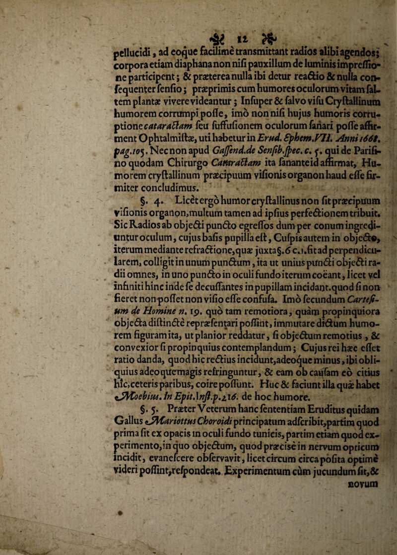 pellucidi, ad eoque facilime transmittam radios alibi agendos; corpora etiam diaphana non nifi pauxillum de luminis impreflio- ne participent; & praeterea nulla ibi detur rea&io & nulla con- fequenterfenfio; praeprimis cum humores oculorum vitam faL tem plantae vivere videantur; Infuper& falvo vifu Cryftallinum humorem corrumpi pofle, imo non nifi hujus humoris corru¬ ptione cataraBam feu fuffufionem oculorum fanari pofle affir¬ ment Ophtalmiftas, uti habetur in Er ad. Sphem.FIL Anni i669. pag.105. Nec non apud Gajfend.de Senfib.Jpec. c. f. qui de Parift. no quodam Chirurgo Cattaraftam ita fanante id affirmat, Hu¬ morem cryftallinum praecipuum Yifionisorganonhaud efle fir¬ miter concludimus. §. 4. Licetergo humor cryftallinus non fit praecipuum vifionis organqn,multum tamen ad ipfius perfe&ionem tribuit. Sic Radios ab obje&i pun&o egreflos dum per conum ingredi- linturoculum, cujusbafis pupillaeft, Cufpisautemin objecto, iterum mediante refradione,quas juxta§.6cj.fitad perpendicu¬ larem, colligit in unum pun<5him, ita ut unius pitn&i objefti ra¬ dii omnes, in uno pun&o in oculi fundo iterum coeant, licet vel infiniti hinc indefe deeuflantes in pupillam incidant.quod fi non fieret non poffet non vifio efle confufa. Imo fecundum Cartefi- um de Homine n. 19. quo tam remotiora, quam propinquiora objeda diftin&e repraefentari poflint, immutare didum humo¬ rem figuram ita, ut planior reddatur, fi objedum remotius , & convexior fi propinquius contemplandum; Cujus rei haec eflet ratio danda, quod hic redius incidunt,adeoque minus, ibi obli¬ quius adeoquemagis refringuntur, & eam obcaufam eb citius hic,ceteris paribus, coire pofliint. Huc & faciunt illa quas habet %JVCoebm.ln Epit*\nft.p,ii6. de hoc humore. §. 5. Praeter Veterum hanc fententiam Eruditus quidam Gallus eJMariottus Choroidt principatum adfcribit,partim quod prim3 fit ex opacis in oculi fundo tunicis,partim etiam quod ex¬ perimento,in quo objedum, quodprarcisein nervum opticum incidit, evanefcere obfervavit, licet circum circa pofita optime videri poflint,refpondeat. Experimentum cum jucundum fit,& novum