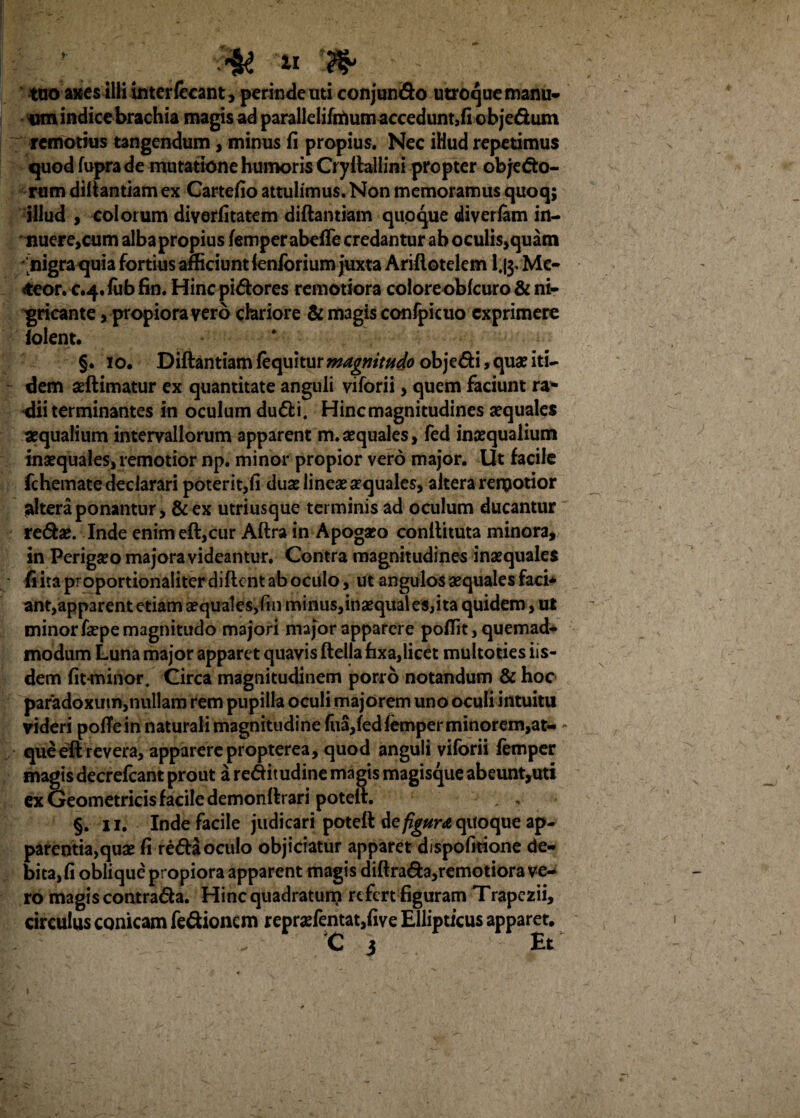 II tuo axes ilii interfccant, perinde uti conjundo utroque manu¬ um indice brachia magis ad parallelifrtium accedunt,fi objedum remotius tangendum, minus fi propius. Nec iHud repetimus quod fupra de mutatione humoris Cryilallini propter objedo- rum diltantiam ex Cartefio attulimus. Non memoramus quoq; illud , colorum diverfitatem diftantiam quoque diverfam in¬ nuere,cum alba propius femperabefie credantur ab oculis,quam nigra quia fortius afficiunt ienforium juxta Ariftotelcm l,g. Me¬ deor, c.4. fub fin. Hinc pidores remotiora coloreobfcuro & ni¬ gricante > propiora vero chriore & magis confpicuo exprimere folent. §. 10. Diftantiam fequitur magnitudo objedi, quae iti¬ dem seftimatur ex quantitate anguli viforii, quem faciunt ra¬ dii terminantes in oculum dudi. Hinc magnitudines aequales aequalium intervallorum apparent m.aequales, fed inaequalium inaequales, remotior np. minor propior vero major. Ut facile fchemate declarari poterit,fi duae lineae aequales, altera rergotior ^Iteraponantur, &ex utriusque terminis ad oculum ducantur redae. Inde enim eft,cur Aftra in Apogaeo conftituta minora, in Perigaeo majora videantur. Contra magnitudines inaequales • fiitaproportionaliterdiftcntaboculo, ut angulos aequales faci* ant,apparent etiam aequales,fin minus,inaequales,ita quidem, ut minor faepe magnitudo majori major apparere poffit, quemad¬ modum Luna major apparet quavis ftella fixa,licet multoties iis¬ dem fit-minor. Circa magnitudinem porro notandum & hoc paradoxum,nullam rem pupilla oculi majorem uno oculi intuitu videri pofle in naturali magnitudine fiia,fedfemper minorem,at- • queeft revera, apparerepropterea, quod anguli viforii femper magis decrefcant prout a reditudine magis magisque abeunt,uti ex Geometricis facile demonftrari poteft. 1 . §. 11. Inde facile judicari poteft de figura quoque ap¬ parentiarum fi reda oculo objiciatur apparet dispofitione de¬ bita, fi oblique propiora apparent magis diftrada,remotiora ve¬ ro magis contrada. Hinc quadratum refert figuram Trapezii, circulus conicam fedionem reprsefentat,five Ellipticus apparet. C 3 Et