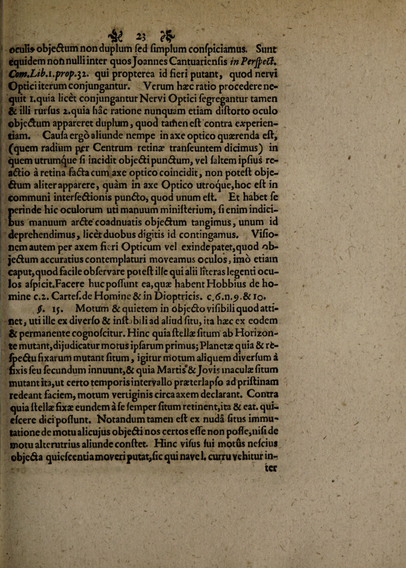 ^ 45 ?$> oculi» obje&um non duplum fed fimplum confpiciamus. Sunt Cquidemnoft nulli inter quosJoannesCantuarienfis inPerJpeft. Com*Lib.i.prop.$i. qui propterea id fieri putant, quod nervi Optici iterum conjungantur. Verum hxc ratio procedere ne* quit i.quia licet conjungantur Nervi Optici fegregantur tamen ti illi rutius 2.quia hac ratione nunquam etiam diftorto oculo objc&um appareret duplum, quod tarfien eft contra e#perien- tiam. Caufa ergo aliunde nempe in axe optico quaerenda eft, (quem radium pj?r Centrum retinae tranfeuntem dicimus) in quem utrumque fi incidit obje&i pun&um, vel laltemipfius re- a£Ho a retina fa&acum axe optico coincidit, non poteft obje¬ ctum aliter apparere, quam in axe Optico utroque,hoc eft in communi interfe&ionis pun&o, quod unum eft. Et habet fe perinde hic oculorum uti manuum minifterium, fi enim indici¬ bus manuum ar<fte coadnuatis obje&um tangimus, unum id deprehendimus, licet duobus digitis id contingamus. Vifio- nem autem per axem fieri Opticum vel exinde patet,quod ob- jedfcum accuratius contemplaturi moveamus oculos, imo etiam caput,quod facile obfervare poteft ille qui alii Ifteras legenti ocu¬ los afpicit.Facere huepoftunt ea,quae habent Hobbius de ho¬ mine c.i. Cartef.de Homine & in Dioptricis. c.6.n.^.&io* $. 15. Motum &: quietem in objetftovifibili quod atti¬ net, uti ille ex diverfo & inft ibili ad aliud fitu, ita haec ex eodem & permanente cognofcitur. Hinc quia ftellae litum ab Horizon¬ te mutant,dijudicatur motus iplarum primus; Planetae quia & rfc- fpeffcu fixarum mutant litum, igitur motum aliquem diverfum a fixis feu fecundum innuunt,& quia Martis*& Jovis maculae litum mutant ita,ut certo temporis intervallo praeterlaplo adpriftinam redeant faciem, motum vertiginis circa axem declarant. Contra quia ftellae fixae eundem ale lemper litum retinent,ita & eat. qui- eleere dici poliunt. Notandum tamen eft ex nuda litus immu¬ tatione de motu alicujus obje&i nos certos efle non pofie,nifi de motu alterutrius aliunde conftet. Hinc vilus lui motus nelcius objc&a quielcemia moveri putat,fi c qui nave 1. curru vehitur in- 7 ter