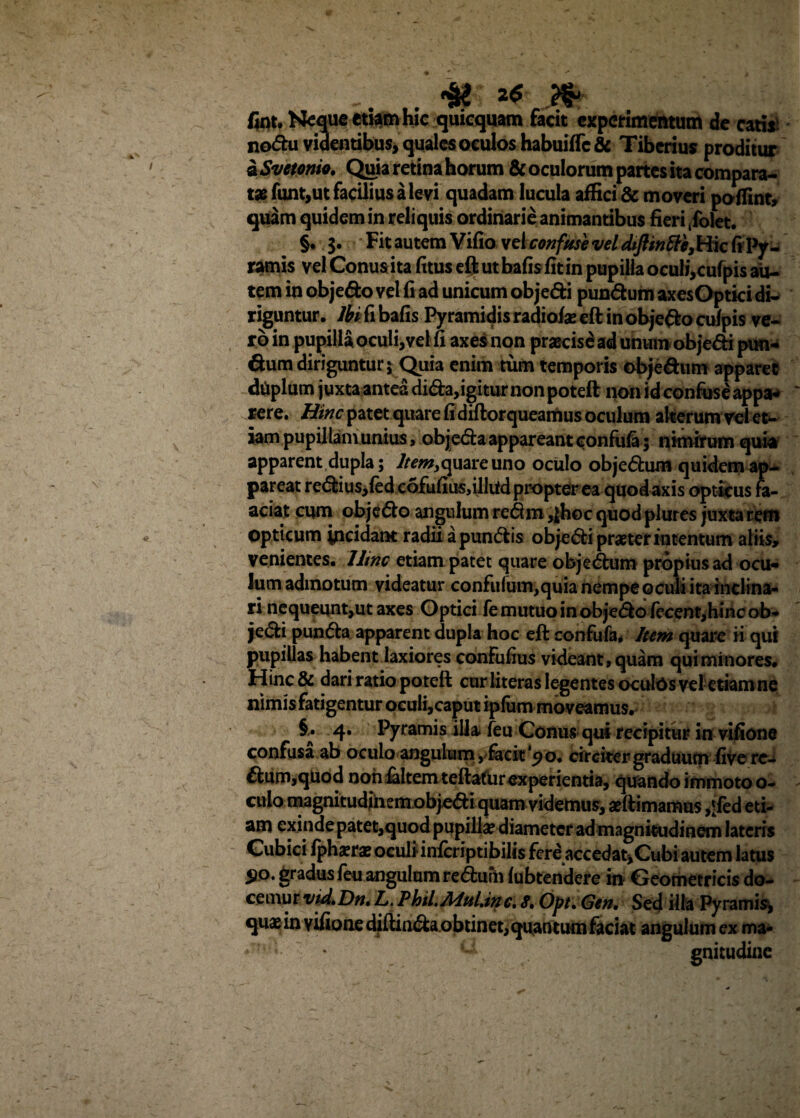 fint. Neque emm hic quicquam facit experimentum de catis: nodu videntibus, quales oculos habuifTc& Tiberius proditur a Svetonio. Qtjia retina horum & oculorum partes ita compara¬ tas funt,ut facilius a levi quadam lucula affici & moveri poffint, quam quidem in reliquis ordinarie animantibus fieri ,folet. §. $. Fit autem Vifio vel confuse vel diftmtte, Hic fi Py¬ ramis vel Conuaita fitus eft ut bafisfitin pupilla oculi,cufpis au¬ tem in objedo vel fi ad unicum objedi pundum axesOptici di¬ riguntur. Ibi fi bafis Pyramidis radiofae eft in objedo culpis ve¬ ro in pupilla oculi, vel fi axes non pracisd ad unum objedi pun- dum diriguntur 5 Quia enim tum temporis objedum apparet dUplum juxta antea dida,igitur non poteft non id confuse appa¬ rere. Hinc patet quare fi diftorqueamus oculum akerumvei et¬ iam pupillam unius, objeda appareant confufo 5 nimirum quia apparent dupla; Item,quare uno oculo objedum quidem ap¬ pareat redius,fed cofufiusdlliidpropter ea quod axis opticus fa- aciat cum objedo angulum redm ,jhoc quod plures juxta rem opticum yicidant radii apundis objedi praeter intentum aliis, venientes. Hinc etiam patet quare objedum propius ad ocu¬ lum admotum videatur confulum,quia nempe oculi ita inclina¬ ri nequeunt,ut axes Optici fe mutuo in objedofecent,hinc ob¬ jedi punda apparent dupla hoc eft confufa* Item quare ii qui pupillas habent laxiores confufius videant, quam qui minores. Hinc& dari ratio poteft cur literas legentes oculos vel etiam ne nimis fatigentur oculi,caput ipfum moveamus. 4* Pyramis illa feu Conus qui recipitur in vifione confusa ab oculo angulum, facit 'po. circiter graduum five re- dum,quod non faltem teftafurexperientia, quando immoto o- culo magnitudjhem objedi quam videmus, aeftimamus ,‘fed eti¬ am exinde patet,quod pupilla? diameter ad magnitudinem lateris Cubici fphxra? oculiinferiptibilis fere accedat,Cubi autem latus 510. gradus feu angulum redurh fubtendere in Geometricis do¬ cemur vid,Dn» L. Phil.Mul.inc. 8. Opt, Gen, Sed illa Pyramis, quae in vifione diftinda obtinet, quantum faciat angulum ex ma- ‘ ; . gnitudine
