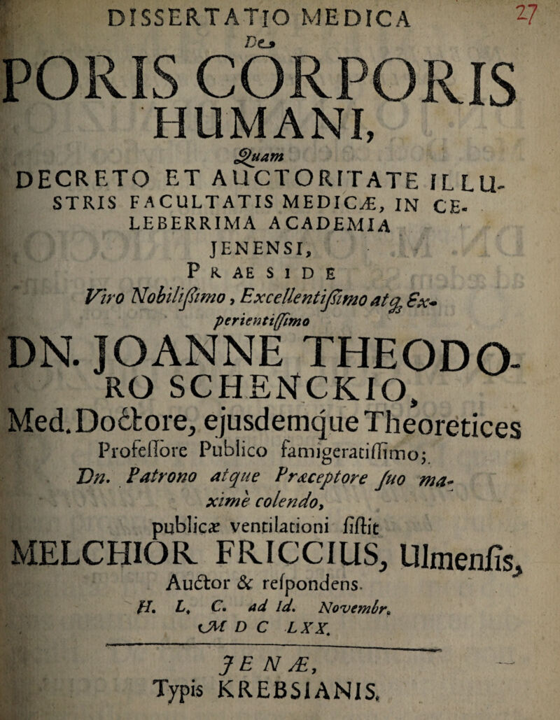 “ DISSERTATIO MEDICA DC3 V PORIS CORPORIS 5 HL1MANI, £)uam DECRETO et AUCTORITATE ILLU¬ STRIS FACULTATIS MEDICAE, IN CE- LEBERRIMA ACADEMIA J EN EN SI, P R AE S 1 D E Viro Nobili fimo, Excellentifimo atEx- perientiffimo DN. JOANNE THEODO- ro SCHENCKIO, Med.Do&ore, ejusdemque Theoretices Proteflorc Publico famjgeratiflimo; Dn. Patrono atque Praceptore Juo ma¬ xime colendo, publica: ventilationi Eftit MELCHIOR. FRICCIUS, Ulmenfis, Audtor & refpondens. H. L, C. ad id. Novemir. t D C LXX. JE N y£. Typis KREBSIANIS.