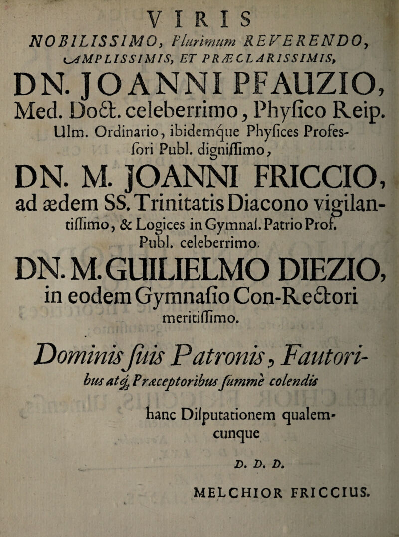 VIRIS NOBILISSIMO, Plurimum REFERENDO, AMPLISSIMIS, ET PRAECLARISSIMIS, DN. IO ANNI PFAUZIO, Med. Dodl. celeberrimo , Phyfico Reip. Ulm. Ordinario, ibidemque Phyfices Profes- lori Pubi, dignijlimo, DN. M. JOANNI FRICCIO, ad sedem SS. Trinitatis Diacono vigilan- tiffimo, & Logices in Gymnai. Patrio Proh Pubi, celeberrimo. DN. M.GUILIELMO DIEZIO, in eodem Gymnafio Con-Re£fcori meriti (Timo. DominisJuis Patronis 9 Fautori¬ bus atcj3 Praceptoribus fumme colendis hanc Dilputationem qualem¬ cunque D. D. D. MELCHIOR FRICCIUS.