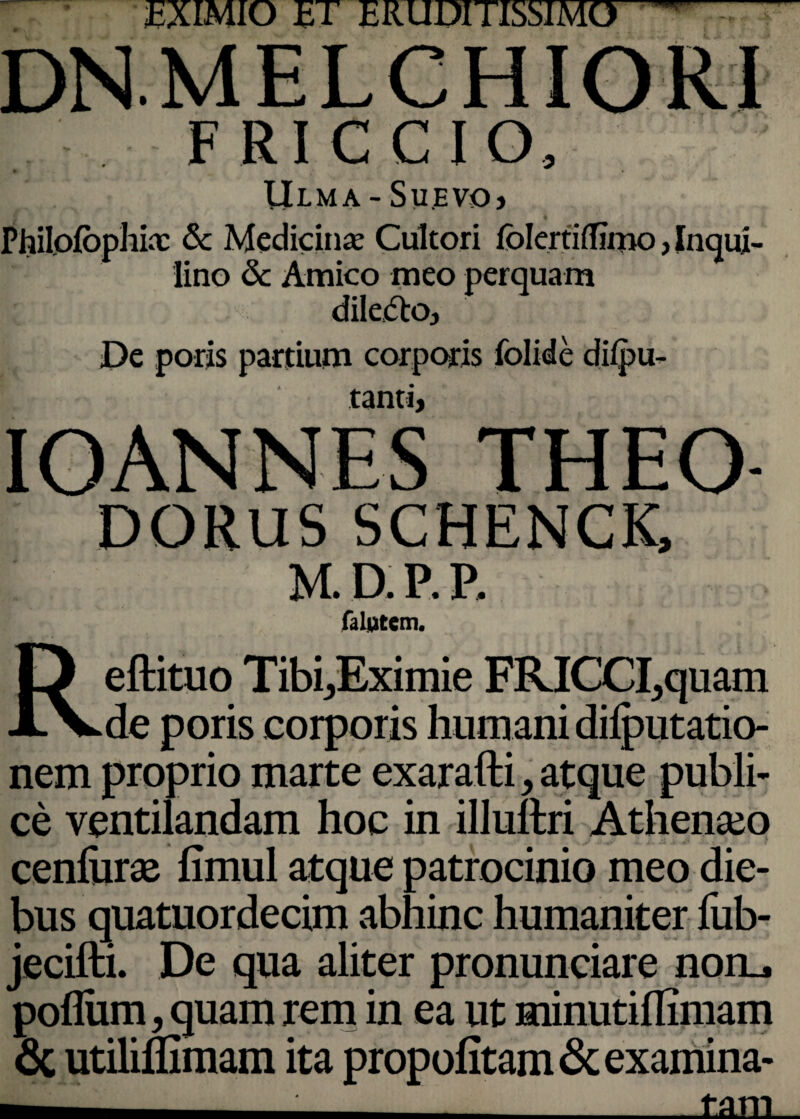 EXIMIO ET ERUDITISSIMO ’ FRICCIO, llLMA - Su.EVO) Philolophiac & Medicina; Cultori folertidimo, Inqui¬ lino & Amico meo perquam dile&Oj De poris partium corporis folide difpu- tanti> IOANNES THEO- dorus SCHENCK, M. D. P. P. falutem. Reftituo Tibi ..Eximie FKICCI.quam de poris corporis humani difputatio- nem proprio marte exarafti, atque publi¬ ce ventilandam hoc in illultri Athenseo cenfiiras fimul atque patrocinio meo die¬ bus quatuordecim abhinc humaniter fub- jecifti. De qua aliter pronuntiare noru poflum, quam rem in ea ut minutiflimam & utiliffimam ita propofitam & examina- ^ v ___tam