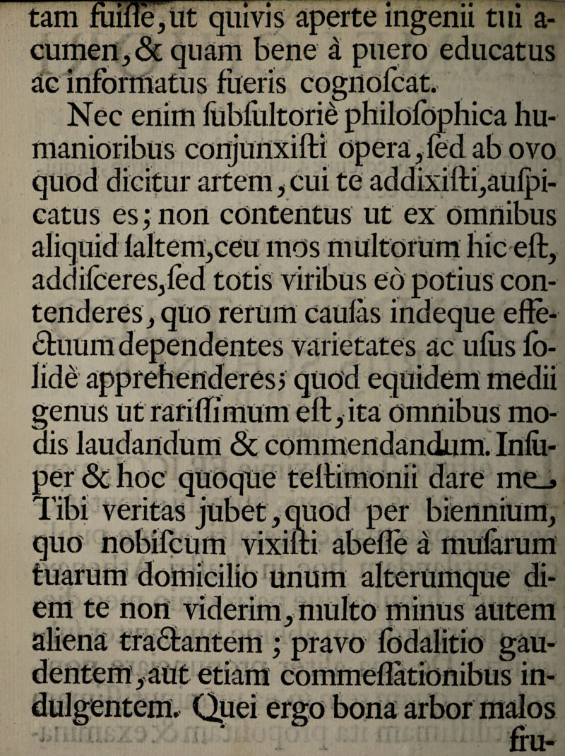 tam quivis aperte mgenu tui a- cumen, & quam bene d puero educatus ac informatus fueris cognofeat. Nec enim fubfultorie philofophica hu¬ manioribus conjunxifti opera, led ab ovo quod dicitur artem, cui te addixifti,aulpi- catus es; non contentus ut ex aliquid laltem,ceumos addilceresjled totis viribus eo potius con¬ tenderes, quo rerum caulas indeque effe- :s varietates ac ulus lo- e» genus ut ranllimum elt,ita omnious mo¬ dis laudandum & commendandum. Inlii- per & hoc quoque teltimonii dare me_> Tibi veritas jubet,quod per biennium, quo nobilcum vixifti abelle a mularum Unum alterumque di- , .x^xto minus autem ; pravo Ibdalitio gau- etiam commeflationibus in- em te non