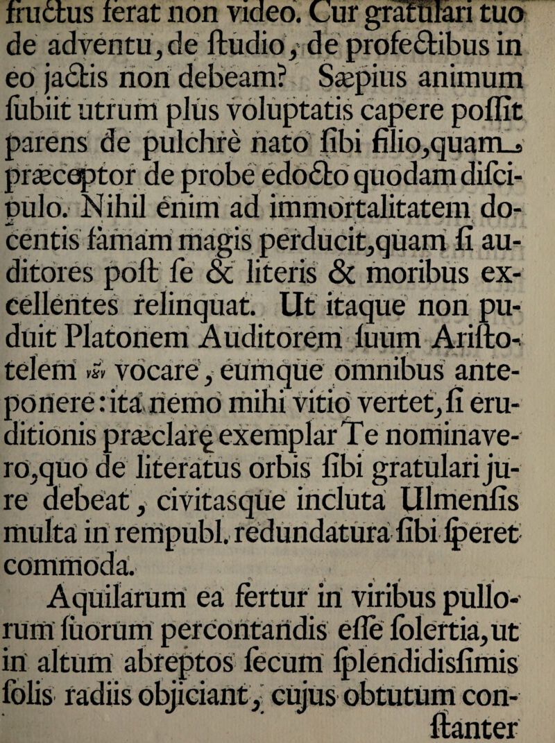 tua fructus ferat non video, de adventure ftudio / de profe&ibus in eo jactis non debeam? Saepius animum fubiit utrum plus voluptatis capere poflit parens de pulchre nato fibi filioJ)quam_s praeceptor de probe edo£to quodam difci- oulo. Nihil enim ad immortalitatem do- jz * • . centis famam magis perducit,quam fi au¬ ditores poft fe ac literis & moribus ex¬ cellentes relinquat. Ut itaque non pu¬ duit Platonem Auditorem fuum Arilto- telem ™ vocare y eumque omnibus ante¬ ponere : ita nemo mihi vitio vertet^ fi eru¬ ditionis praedar^ exemplar Te nominave- ro^quo de literatus orbis fibi gratulari ju¬ re debeaty civitasque incluta Ulmenfis in remoubl, redundatura fibi fberet ’ i * * Aquilarum ea fertur irt viribus pullo¬ rum fiiorum percontandis efle folertkgut in altum abreptos ^ ftanter