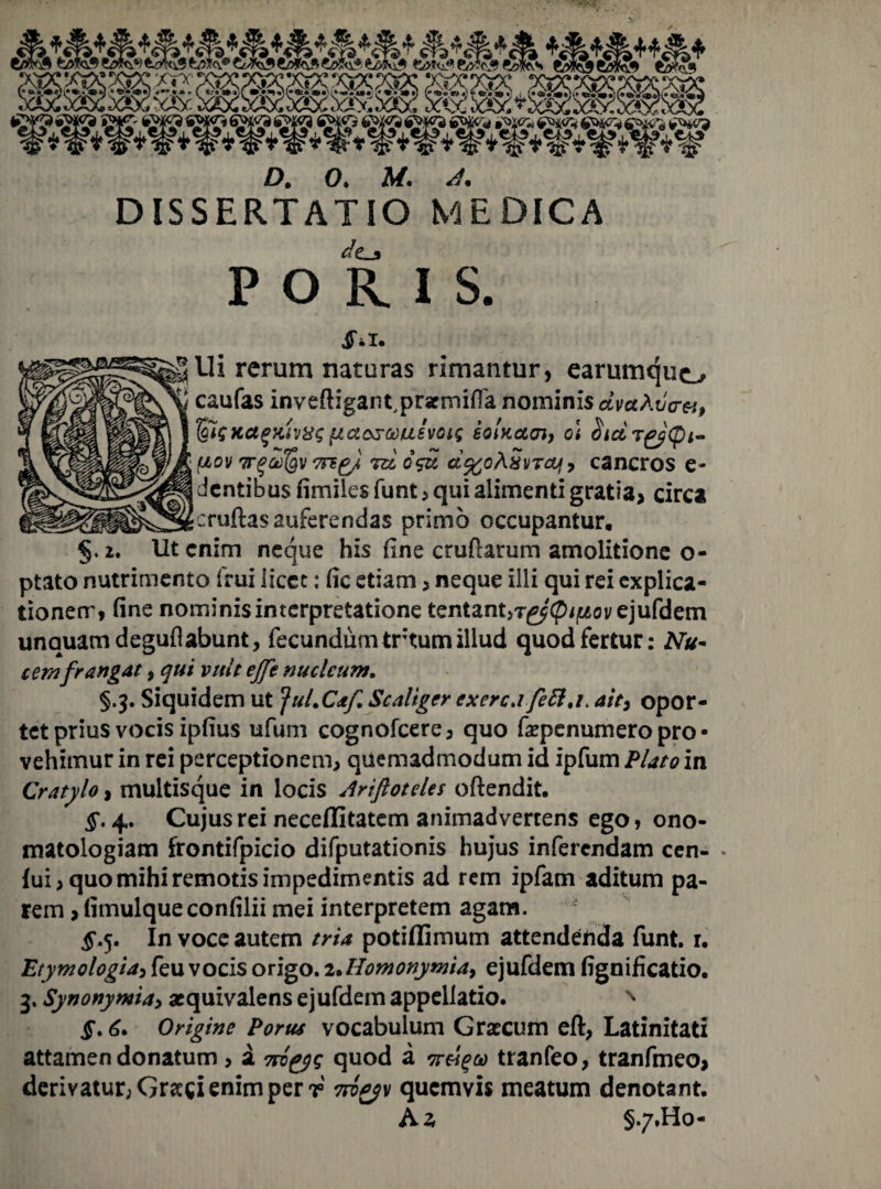 *&**&*&** D, 0. M. d* DISSERTATIO MEDICA dt_j» PORIS. 4**1. Ui rerum naturas rimantur, earumquo caufas inveftigant^prsrmifTa nominis dvctAvcrei, IgiiKagHivag{/.ctosauivoit sotKctoi, o\ fiov Trqcdfev 7re^/, rd os£ d%oASvTajf, cancros e- dcntibus fimiles funt , qui alimenti gratia, circa cruftas auferendas primo occupantur, §. *. Ut enim neque his fine crufiarum amolitione o- ptato nutrimento frui licet: fic etiam, neque ilii qui rei explica¬ tionem, fine nominis interpretatione tentant>r^^^ovejufdem unquam deguilabunt, fecundum tr tum illud quod fertur: Nu¬ cemfrangat, qui vult ejfe nucleum. §.3. Siquidem ut Jul.Caf, Scaliger exerc.i feft.r ait, opor¬ tet prius vocis ipfius ufum cogr.ofcere, quo fiepenum ero pro¬ vehimur in rei perceptionem, quemadmodum id ipfum Flato in Cratylo, multisque in locis Ariftotdes oftendit. §. 4. Cujus rei neceflitatem animadvertens ego, ono- matologiam frontifpicio difputationis hujus inferendam cen- • (ui, quo mihi remotis impedimentis ad rem ipfam aditum pa¬ rem ,fimulqueconfilii mei interpretem agam. 5.5. In voce autem tria potiflimum attendenda funt. r. Etymologia> feu vocis origo. i*Homonymia> ejufdem fignificatio. 3. Synonymia, aequivalens ejufdem appellatio. N i*. 6. Origine Porus vocabulum Graecum eft, Latinitati attamen donatum > a 7rog$s quod a tranfeo, tranfmeo, derivatur; Graegi enim per r quemvis meatum denotant. A a §7.Ho-