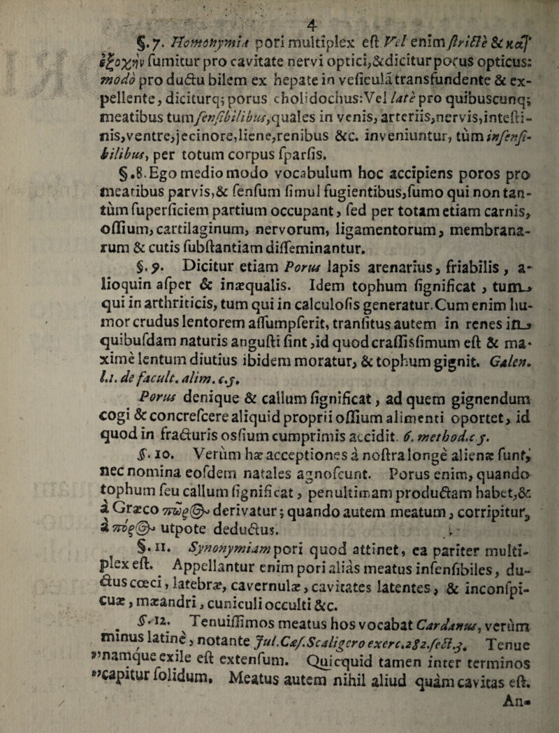 §•7- Homonymis pori multiplex tkVel enim ftrifle &CKaj* s£o%fjv fumitur pro cavitate nervi optici,&dicitur porus opticus: modo pro dudu bilem ex hepate in vefteula transfundente & ex¬ pellente, diciturcp porus cholidochus:Vei late pro quibuscunq; meatibus tumfcnfibilibus^xdXz^ in venis, arteriis,nervis,intefti- nis,ventre,jecinore,liene,renibus &c. inveniuntur, tuminfenfi- bilibus, per totum corpus fparfis. §.8.Ego medio modo vocabulum hoc accipiens poros pro meatibus parvis,& fenfum fimui fugientibus,fumo qui non tan¬ tum fuperficiem partium occupant, fed per totam etiam carnis, offium,cartilaginum, nervorum, ligamentorum, membrana¬ rum & cutis fubftantiam difteminantur. §. Dicitur etiam Portu lapis arenarius> friabilis , a* lioquin afper & inaequalis. Idem tophum fignificat , tunu» qui in arthriticis, tum qui in calculofis generatur.Cum enim hu¬ mor crudus lentorem aftumpferit, traniitus autem in renes in~s quibufdam naturis angufti fint ,id quoderaflisfimum eft & ma¬ xime lentum diutius ibidem moratur, & tophum gignit. Galcn» l,i. de facult. alim. c.j, Porus denique & callum fignificat, ad quem gignendum cogi &concrefcere aliquid proprii offium alimenti oportet, id quod in fraduris oshum cumprimis accidit. 6. metbod.cy. io. Verum hae acceptiones d noftra longe aliena: fiint, nec nomina eofdem natales agnofeunt. Porus enim, quando tophum feu callum (ignificat, penultimam produdam habet,& a Gr^co 7Fug(&> derivatur; quando autem meatum, corripitur* a^@^utpote dedudus. §.ii. Synonymum pori quod attinet, ea pariter multi¬ plex eft. ^ Appellantur enim pori alias meatus infenfibiles, du¬ ctus cocci, latebra, cavernula?, cavitates latentes , & inconfpi- cua?, marandri 3 cuniculi occulti &c. . ^*IZ; x Tenuiffimos meatus hos vocabat Cardanus, verum mmus latine, notante Jul.Ctf.Scaligero exerc^Sz/ctlj. Tenue namque exile eft extenfum. Quicquid tamen inrer terminos »?capHur iolidum. Meatus autem nihil aliud quam cavitas eft. An*